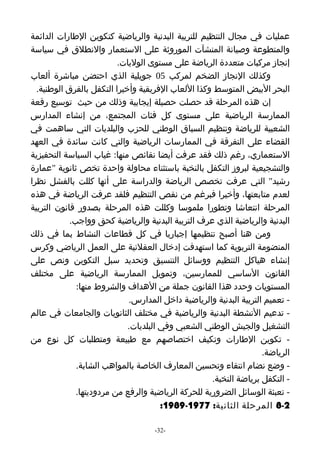 ‫عمليات في مجال التنظيم للتربية البدنية والرياضية كتكوين الطارات الدائمة‬
‫والمتطوعة وصيانة المنشآت الموروثة على الستعمار والنطلق في سياسة‬
                          ‫إنجاز مركبات متعددة الرياضة على مستوى الوليات.‬
‫وكذلك النجاز الضخم لمركب 50 جويلية الذي احتضن مباشرة ألعاب‬
  ‫البحر البيض المتوسط وكذا اللعاب الفريقية وأخيرا التكفل بالفرق الوطنية.‬
‫إن هذه المرحلة قد حصلت حصيلة إيجابية وذلك من حيث توسيع رقعة‬
‫الممارسة الرياضية على مستوى كل فئات المجتمع، من إنشاء المدارس‬
‫الشعبية للرياضة وتنظيم السباق الوطني للحزب والبلديات التي ساهمت في‬
‫القضاء على التفرقة في الممارسات الرياضية والتي كانت سائدة في العهد‬
‫الستعماري، رغم ذلك فقد عرفت أيضا نقائص منها: غياب السياسة التحفيزية‬
‫والتشجيعية لبروز التكفل بالنخبة باستثناء محاولة واحدة تخص ثانوية "عمارة‬
‫رشيد" التي عرفت تخصص الرياضة والدراسة على أنها كللت بالفشل نظرا‬
‫لعدم متابعتها، وأخيرا فبرغم من نقص التنظيم فلقد عرفت الرياضة في هذه‬
‫المرحلة انتعاشا وتطورا ملموسا وكللت هذه المرحلة بصدور قانون التربية‬
            ‫البدنية والرياضية الذي عرف التربية البدنية والرياضية كحق وواجب.‬
‫ومن هنا أصبح تنظيمها إجباريا في كل قطاعات النشاط بما في ذلك‬
‫المنضومة التربوية كما استهدفت إدخال العقلنية على العمل الرياضي وكرس‬
‫إنشاء هياكل التنظيم ووسائل التنسيق وتحديد سبل التكوين ونص على‬
‫القانون الساسي للممارسين، وتمويل الممارسة الرياضية على مختلف‬
              ‫المستويات وحدد هذا القانون جملة من الهداف والشروط منها:‬
                             ‫- تعميم التربية البدنية والرياضية داخل المدارس.‬
‫- تدعيم النشطة البدنية والرياضية في مختلف الثانويات والجامعات في عالم‬
                             ‫التشغيل والجيش الوطني الشعبي وفي البلديات.‬
‫- تكوين الطارات وتكيف اختصاصهم مع طبيعة ومتطلبات كل نوع من‬
                                                                    ‫الرياضة.‬
              ‫- وضع نضام انتقاء وتحسين المعارف الخاصة بالمواهب الشابة.‬
                                                     ‫- التكفل برياضة النخبة.‬
              ‫- تعبئة الوسائل الضرورية للحركة الرياضية والرفع من مردوديتها.‬
                                       ‫2-8 المرحلة الثانية: 7791-9891:‬

                                    ‫-23-‬
 