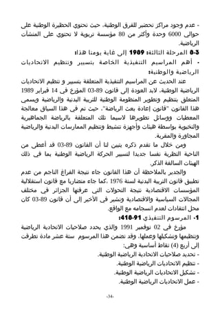 ‫- عدم وجود مراكز تحضير للفرق الوطنية، حيث تحتوي الحظيرة الوطنية على‬
‫حوالي 0006 وحدة وأكثر من 08 مؤسسة تربوية ل تحتوي على المنشآت‬
                                                            ‫الرياضية.‬
                    ‫3-8 المرحلة الثالثة: 9891 إلى غاية يومنا هذا:‬
‫- أهم المراسيم التنفيذية الخاصة بتسيير وتنظيم التحاديات‬
                                                     ‫الرياضية والوطنية:‬
‫عند الحديث عن المراسيم التنفيذية المتعلقة بتسيير و تنظيم التحاديات‬
‫الرياضية الوطنية، لبد العودة إلى قانون 98-30 المؤرخ في 41 فبراير 9891‬
‫المتعلق بتنظيم وتطوير المنظومة الوطنية للتربية البدنية والرياضية ويسمي‬
‫هذا القانون "قانون إعادة بعث الرياضة"، حيث تم في هذا السياق معالجة‬
‫المعطيات ووسائل تطويرها لسيما تلك المتعلقة بالرياضة الجماهيرية‬
‫والنخبوية بواسطة هيئات وأجهزة تنشيط وتنظيم الممارسات البدنية والرياضية‬
                                                         ‫المجاورة والمقربة.‬
‫ومن خلل ما تقدم ذكره يتبين لنا أن القانون 98-30 قد أعطى من‬
‫الناحية النظرية نفسا جديدا لتسيير الحركة الرياضية الوطنية بما في ذلك‬
                                                      ‫الهيئات السالفة الذكر.‬
‫والجدير بالملحظة أن هذا القانون جاء نتيجة الفراغ الناجم من عدم‬
‫تطبيق قانون التربية البدنية لسنة 6791 ،كما جاء متضاربا مع قانون استقللية‬
‫المؤسسات القتصادية نتيجة التحولت التي عرفتها الجزائر في مختلف‬
‫المجالت السياسية والقتصادية ونشير في الخير إلى أن قانون 98-30 كان‬
                                    ‫محل انتقادات لعدم انسجامه مع الواقع.‬
                                         ‫1- المرسوم التنفيذي 19-814:‬
‫مؤرخ في 20 نوفمبر 1991 والذي يحدد صلحيات التحادية الرياضية‬
‫وتنظيمها وتشكيلها وعملها، وقد تضمن هذا المرسوم ستة عشر مادة تطرقت‬
                                           ‫إلى أربع )4( نقاط أساسية وهي:‬
                               ‫- تحديد صلحيات التحادية الرياضية الوطنية.‬
                                        ‫- تنظيم التحاديات الرياضية الوطنية.‬
                                      ‫- تشكيل التحاديات الرياضية الوطنية.‬
                                         ‫- عمل التحاديات الرياضية الوطنية.‬

                                    ‫-43-‬
 
