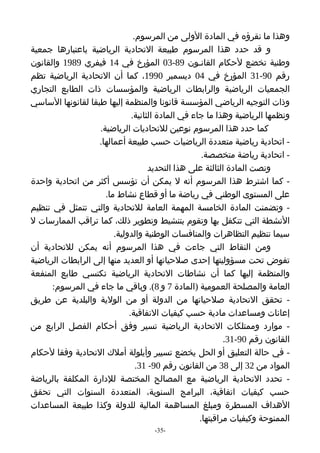 ‫وهذا ما نقرؤه في المادة الولى من المرسوم.‬
‫و قد حدد هذا المرسوم طبيعة التحادية الرياضية باعتبارها جمعية‬
‫وطنية تخضع لحكام القانـون 98-30 المؤرخ في 41 فيفري 9891 والقانون‬
‫رقم 09-13 المؤرخ في 40 ديسمبر 0991، كما أن التحادية الرياضية تظم‬
‫الجمعيات الرياضية والرابطات الرياضية والمؤسسات ذات الطابع التجاري‬
‫وذات التوجيه الرياضي المؤسسة قانونا والمنظمة إليها طبقا لقانونها الساسي‬
                              ‫ونظمها الرياضية وهذا ما جاء في المادة الثانية.‬
                   ‫كما حدد هذا المرسوم نوعين للتحاديات الرياضية.‬
                   ‫- اتحادية رياضية متعددة الرياضيات حسب طبيعة أعمالها.‬
                                                    ‫- اتحادية رياضة متخصصة.‬
                                    ‫ونصت المادة الثالثة على هذا التحديد‬
‫- كما اشترط هذا المرسوم أنه ل يمكن أن تؤسس أكثر من اتحادية واحدة‬
                     ‫على المستوى الوطني في رياضة ما أو قطاع نشاط ما.‬
‫- وتضمنت المادة الخامسة المهمة العامة للتحادية والتي تتمثل في تنظيم‬
‫النشطة التي تتكفل بها وتقوم بتنشيط وتطوير ذلك، كما تراقب الممارسات ل‬
                        ‫سيما تنظيم التظاهرات والمنافسات الوطنية والدولية.‬
‫ومن النقاط التي جاءت في هذا المرسوم أنه يمكن للتحادية أن‬
‫تفوض تحت مسؤوليتها إحدى صلحياتها أو العديد منها إلى الرابطات الرياضية‬
‫والمنظمة إليها كما أن نشاطات التحادية الرياضية تكتسي طابع المنفعة‬
      ‫العامة والمصلحة العمومية )المادة 7 و 8(. وباقي ما جاء في المرسوم:‬
‫- تحقق التحادية صلحياتها من الدولة أو من الولية والبلدية عن طريق‬
                             ‫إعانات ومساعدات مادية حسب كيفيات التفاقية.‬
‫- موارد وممتلكات التحادية الرياضية تسير وفق أحكام الفصل الرابع من‬
                                                           ‫القانون رقم 09-13.‬
‫- في حالة التعليق أو الحل يخضع تسيير وأيلولة أملك التحادية وفقا لحكام‬
                                ‫المواد من 23 إلى 83 من القانون رقم 09- 13.‬
‫- تحدد التحادية الرياضية مع المصالح المختصة للدارة المكلفة بالرياضة‬
‫حسب كيفيات اتفاقية، البرامج السنوية، المتعددة السنوات التي تحقق‬
‫الهداف المسطرة ومبلغ المساهمة المالية للدولة وكذا طبيعة المساعدات‬
                                                   ‫الممنوحة وكيفيات مراقبتها.‬
                                    ‫-53-‬
 