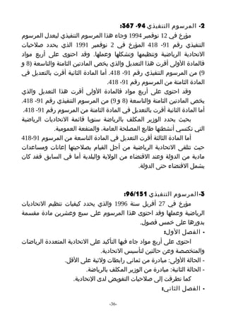‫2- المرسوم التنفيذي 49- 763:‬
‫مؤرخ في 21 نوفمبر 4991 وجاء هذا المرسوم التنفيذي ليعدل المرسوم‬
‫التنفيذي رقم 19- 814 المؤرخ في 2 نوفمبر 1991 الذي يحدد صلحيات‬
‫التحادية الرياضية وتنظيمها وتشكلها وعملها. وقد احتوى على أربع مواد‬
‫فالمادة الولى أقرت هذا التعديل والذي يخص المادتين الثامنة والتاسعة )8 و‬
‫9( من المرسوم التنفيذي رقم 19- 814. أما المادة الثانية أقرت بالتعديل في‬
                                   ‫المادة الثامنة من المرسوم رقم 19- 814.‬
‫وقد احتوى على أربع مواد فالمادة الولى أقرت هذا التعديل والذي‬
‫يخص المادتين الثامنة والتاسعة )8 و 9( من المرسوم التنفيذي رقم 19- 814.‬
 ‫أما المادة الثانية أقرت بالتعديل في المادة الثامنة من المرسوم رقم 19- 814.‬
‫بحيث يحدد الوزير المكلف بالرياضة سنويا قائمة التحاديات الرياضية‬
             ‫التي تكتسي أنشطتها طابع المصلحة العامة، والمنفعة العمومية.‬
‫أما المادة الثالثة أقرت التعديل في المادة التاسعة من المرسوم 19-814‬
‫حيث تتلقى التحادية الرياضية من أجل القيام بصلحيتها إعانات ومساعدات‬
‫مادية من الدولة وعند القتضاء من الولية والبلدية أما في السابق فقد كان‬
                                              ‫يشمل القتضاء حتى الدولة.‬



                                          ‫3- المرسوم التنفيذي 151/69:‬
‫مؤرخ في 72 أفريل سنة 6991 والذي يحدد كيفيات تنظيم التحاديات‬
‫الرياضية وعملها وقد احتوى هذا المرسوم على سبع وعشرين مادة مقسمة‬
                                                ‫بدورها على خمس فصول.‬
                                                          ‫- الفصل الول:‬
‫احتوى على أربع مواد جاء فيها التأكيد على التحادية المتعددة الرياضات‬
                               ‫والمتخصصة وعن حالتين لتأسيس التحادية.‬
                ‫- الحالة الولى: مبادرة من ثماني رابطات ولئية على القل.‬
                         ‫- الحالة الثانية: مبادرة من الوزير المكلف بالرياضة.‬
                    ‫كما تطرقت إلى صلحيات التفويض لدى التحادية.‬
                                                         ‫- الفصل الثاني:‬

                                    ‫-63-‬
 