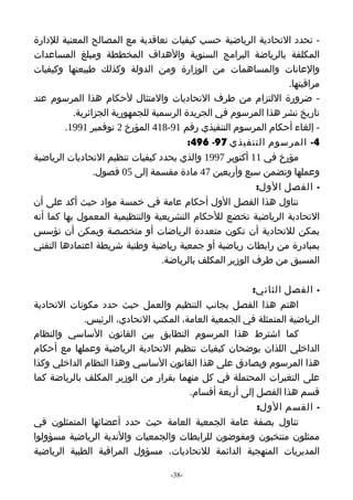 ‫- تحدد التحادية الرياضية حسب كيفيات تعاقدية مع المصالح المعنية للدارة‬
‫المكلفة بالرياضة البرامج السنوية والهداف المخططة ومبلغ المساعدات‬
‫والعانات والمساهمات من الوزارة ومن الدولة وكذلك طبيعتها وكيفيات‬
                                                                 ‫مراقبتها.‬
‫- ضرورة اللتزام من طرف التحاديات والمتثال لحكام هذا المرسوم عند‬
           ‫تاريخ نشر هذا المرسوم في الجريدة الرسمية للجمهورية الجزائرية.‬
         ‫- إلغاء أحكام المرسوم التنفيذي رقم 19-814 المؤرخ 2 نوفمبر 1991.‬
                                         ‫4- المرسوم التنفيذي 79- 694:‬
‫مؤرخ في 11 أكتوبر 7991 والذي يحدد كيفيات تنظيم التحاديات الرياضية‬
                 ‫وعملها وتضمن سبع وأربعين 74 مادة مقسمة إلى 50 فصول.‬
                                                          ‫- الفصل الول:‬
‫تناول هذا الفصل الول أحكام عامة في خمسة مواد حيث أكد على أن‬
‫التحادية الرياضية تخضع للحكام التشريعية والتنظيمية المعمول بها كما أنه‬
‫يمكن للتحادية أن تكون متعددة الرياضات أو متخصصة ويمكن أن تؤسس‬
‫بمبادرة من رابطات رياضية أو جمعية رياضية وطنية شريطة اعتمادها التقني‬
                                  ‫المسبق من طرف الوزير المكلف بالرياضة.‬

                                                      ‫- الفصل الثاني:‬
‫اهتم هذا الفصل بجانب التنظيم والعمل حيث حدد مكونات التحادية‬
             ‫الرياضية المتمثلة في الجمعية العامة، المكتب التحادي، الرئيس.‬
‫كما اشترط هذا المرسوم التطابق بين القانون الساسي والنظام‬
‫الداخلي اللذان يوضحان كيفيات تنظيم التحادية الرياضية وعملها مع أحكام‬
‫هذا المرسوم ويصادق على هذا القانون الساسي وهذا النظام الداخلي وكذا‬
‫على التغيرات المحتملة في كل منهما بقرار من الوزير المكلف بالرياضة كما‬
                                       ‫قسم هذا الفصل إلى أربعة أقسام.‬
                                                        ‫- القسم الول:‬
‫تناول بصفة عامة الجمعية العامة حيث حدد أعضائها المتمثلون في‬
‫ممثلون منتخبون ومفوضون للرابطات والجمعيات والندية الرياضية مسؤولوا‬
‫المديريات المنهجية الدائمة للتحاديات، مسؤول المراقبة الطبية الرياضية‬

                                   ‫-83-‬
 