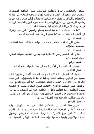 ‫الملحق بالتحادية، رؤساء التحادية السابقون، ممثل الرياضة العسكرية،‬
‫الممثلون الجزائريون في الجهزة الرياضية للهيآت الرياضية الدولية ذات العلقة‬
‫بالختصاص الرياضي، ممثل واحد منتخب أو ممثلن إثنان منتخبان من طرف‬
‫زملئهم الرياضيين في الفرق الرياضية، أعضاء يعنهم الوزير المكلف بالرياضة‬
                      ‫في حدود 01% من التشكيلة الجمالية للجمعية العامة.‬
‫كما حدد اجتماعات الجمعية العامة وعملها والشروط التي يجب توفرها‬
          ‫في أعضاء الجمعية العامة، كما تطرق إلى مداولت الجمعية العامة.‬
                                                         ‫- القسم الثاني:‬
‫تطرق إلى المكتب التحادي حيث حدد مهامه، تشكيله، عملية النتخاب،‬
                                                       ‫اجتماعاته، مداولته.‬
                                                         ‫- القسم الثالث:‬
‫عالج هذا القسم رئيس التحادية فيما يخص: انتخابه، طريقة التمثيل،‬
                                                       ‫المهام المسندة إليه.‬
                                                         ‫- القسم الرابع:‬
    ‫خصص هذا القسم إلى المين العام في مجال المهام المنوطة إليه.‬
                                                         ‫- الفصل الثالث:‬
‫تناول هذا الفصل قابلية النتخاب والنتخاب حيث أكد على ضرورة إثبات‬
‫مستوى من التكوين وصفات خلقية وتأهيل له علقة بالمسؤوليات التي يجب‬
‫توفرها لدى العضاء لكتساب قابلية النتخاب، كما أنه منع الجمع ببين‬
‫الوظائف ضمن المكتب التحادي ووظائف ضمن جمعيات منتمية أو خاضعة‬
‫لنفس التحادية أو مع وظائف داخل أي اتحادية أخرى كما ل يمكن أن يمارس‬
‫العضاء المنتخبون في المكتب التحادي ومن بينهم الرئيس أكثر من عهدتين‬
                           ‫انتخابيتين متتالتين وقد حدد مدة العهدة 4 سنوات.‬
                                                         ‫- الفصل الرابع:‬
‫تطرق هذا الفصل إلى الحكام المالية حيث حدد مكونات موارد‬
‫التحادية، كما أن الجمعية العامة للتحادية المعنية تحدد بناءا على اقتراح‬
‫المكتب التحادي مبلغ الشتراكات الفردية للعضاء المنخرطين وحقوق‬
‫النتماء واللتزام وكيفيات دفعها، والقساط الخاصة بالهياكل المنتمية عند‬


                                   ‫-93-‬
 
