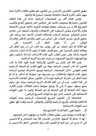 ‫تطبيق القانون، فالغرض الساسي من القانون هو تنظيم علقات الفراد فيما‬
                ‫بينهم بالقدر اللزم لسعاد الجماعة وضمان استقرارها وأمانها.‬
‫وليس هناك أكثر من المجتمعات الرياضية حاجة إلى هذا النظام‬
‫القانوني باعتبارها مجتمعات قائمة على التنافس الحر لتحقيق النتائج ولكسب‬
‫المشروع فل بد من تشريعات منظمة وقواعد قانونية حاكمة تفرض النضباط‬
‫وتلزم بالحترام وتؤمن السيطرة على النفعالت والنزوات السلبية حتى نتفادى‬
‫تصادم المصالح وتشابك الرغبات واحتكاك الثغرات الذاتية، مما يساعد على‬
‫تحقيق فرص تمرس الشباب على أساس من الصبر والتركيز الذهني والدراك‬
     ‫على‬       ‫الخسارة‬       ‫إلى‬    ‫النظر‬    ‫يكون‬      ‫ل‬    ‫حتى‬      ‫الواعي‬
‫أنها إهانة أو دليل ضعف، بل هي مؤشر ينبه الفرد إلى أن يعيد النظر في‬
‫مواقفه ليكمل المسيرة على نحو أفضل، وهذا ل يكون إل إذا اتخذت إجراءات‬
‫قانونية رادعة، وفي نفس الوقت تكون هذه الجراءات الرادعة بأسلوب يتفق‬
             ‫مع التوجيهات التربوية المنشودة من وراء ممارسة التربية الرياضية.‬
‫ومن هنا كان تلزم بين القانون والرياضة تلزما قويا، فإذا ما غاب‬
‫القانون أو خاب أصبحت الرياضة نوعا من اللهو العابث أو التسلية الرخيصة‬
‫فتعم الفوضى داخل المجتمعات الرياضية ويسود النحراف وتصبح الرياضة‬
‫معول هدم السلوك وأخلقيات من يمارسها دون ضوابط أو أحكام. و أننا لو‬
‫أمعنا النظر في الحركة الرياضية لوجدنا أن القانون يشكل القاعدة الساسية‬
‫في هذا الكيان، حيث أن من أهم أهداف التربية الرياضية تنشئة جيل سليم‬
‫يتمتع بسلوك سوي ل يأتي إل بوجود ضوابط تحكم العلقات وتلزم الفراد‬
‫سواء أثناء النشاط أو قبل النشاط أو بعد النشاط وكثيرا ما تكون القواعد‬
                 ‫الجتماعية هي المصدر الذي تنبع منه قواعد التشريع الرياضي.‬
‫فبالضافة إلى القانون كتشريع للمجتمعات الرياضية توجد القواعد‬
‫الخلقية والتقاليد والروح الرياضية والوامر والنواهي الدينية وهذه كلها يطلق‬
                                                    ‫اسم القواعد الجتماعية.‬
                                 ‫2. خصائص القاعدة القانونية:‬
  ‫- أنها قاعدة سلوكية تعني تنظيم علقات الفراد و سلوكهم داخل المجتمع.‬
‫- أنها ل تحكم إل السلوك الخارجي للنسان فل تعبأ بالمشاعر و الحاسيس‬
‫التي ل تخرج عن حيز النية أو الضمير فقد يراود الشخص أخطر الحاسيس و‬

                                    ‫-4-‬
 