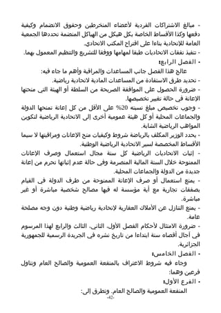 ‫- مبالغ الشتراكات الفردية لعضاء المنخرطين وحقوق النضمام وكيفية‬
‫دفعها وكذا القساط الخاصة بكل هيكل من الهياكل المنضمة تحددها الجمعية‬
                            ‫العامة للتحادية بناءا على اقتراح المكتب التحادي.‬
 ‫- تنفيذ نفقات التحاديات طبقا لمهامها ووفقا للتشريع والتنظيم المعمول بهما.‬
                                                            ‫- الفصل الرابع:‬
         ‫عالج هذا الفصل جانب المساعدات والمراقبة وأهم ما جاء فيه:‬
              ‫- تحديد طرق الستفادة من المساعدات المادية لتحادية رياضية.‬
‫- ضرورة الحصول على الموافقة الصريحة من السلطة أو الهيئة التي منحتها‬
                                              ‫العانة في حالة تغيير تخصيصها.‬
‫- وجوب تخصيص مبلغ نسبته 02% على القل من كل إعانة تمنحها الدولة‬
‫والجماعات المحلية أو كل هيئة عمومية أخرى إلى التحادية الرياضية لتكوين‬
                                                    ‫المواهب الرياضية الشابة.‬
‫- يحدد الوزير المكلف بالرياضة شروط وكيفيات منح العانات ومراقبتها ل سيما‬
                          ‫القساط المخصصة لسير التحادية الرياضية الوطنية.‬
‫- إثبات التحاديات الرياضية كل سنة مجال استعمال وصرف العانات‬
‫الممنوحة خلل السنة المالية المنصرمة وفي حالة عدم إثباتها تحرم من إعانة‬
                                        ‫جديدة من الدولة والجماعات المحلية.‬
‫- يمنع استعمال أو صرف العانة الممنوحة من طرف الدولة في القيام‬
‫بصفقات تجارية مع أية مؤسسة له فيها مصالح شخصية مباشرة أو غير‬
                                                                      ‫مباشرة.‬
‫- يمنع التنازل عن الملك العقارية لتحادية رياضية وطنية دون وجه مصلحة‬
                                                                        ‫عامة.‬
‫- ضرورة المتثال لحكام الفصل الول، الثاني، الثالث والرابع لهذا المرسوم‬
‫في آجال أقصاه سنة ابتداءا من تاريخ نشره في الجريدة الرسمية للجمهورية‬
                                                                    ‫الجزائرية.‬
                                                         ‫- الفصل الخامس:‬
‫وجاء فيه شروط العتراف بالمنفعة العمومية والصالح العام وتناول‬
                                                                ‫فرعين وهما:‬
                                                              ‫- الفرع الول:‬
                           ‫المنفعة العمومية والصالح العام. وتطرق إلى:‬
                                     ‫-24-‬
 