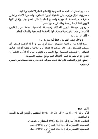‫- معايير العتراف بالمنفعة العمومية والصالح العام لتحادية رياضية.‬
‫- ضرورة تمثيل وزارات في تشكيلة أجهزة المداولة والمسيرة لتحاد رياضي‬
‫معترف له بالمنفعة العمومية والصالح العام بالنظر لخصوصيتها يوافق عليها‬
                              ‫الوزير المكلف بالرياضة وذلك في حدود نسب.‬
‫- وجوب موافقة الوزير المكلف ومصادقة الجمعية العامة على القانون‬
      ‫الساسي لتحادية رياضية معترف لها بالمنفعة العمومية والصالح العام.‬
                                                         ‫- الفرع الثاني:‬
                           ‫وتناول جانب التفويض وتطرقت مواده إلى:‬
‫- منح التحادية الرياضية التفويض لمدة أربع سنوات قابلة لتجديد ويمكن أن‬
‫يسحب التفويض في حالة سحب العتماد من اتحادية رياضية أو إذا خرقت‬
‫القوانين والتعليمات المعمول بها، المساس بالنظام العام أو الداب العامة أو‬
              ‫عدم احترام شروط عقد الهداف المبرم مع السلطة العمومية.‬
‫- يضع الوزير المكلف بالرياضة تحت تصرف اتحادية رياضية مستخدمين تقنيين‬
                                                                ‫وإداريين.‬




                                                              ‫المراجع:‬
‫المر رقم 67 /18: مؤرخ في 32 /01 /6791 المتضمن قانون التربية البدنية‬
                                                              ‫والرياضية.‬
                  ‫القانون 13/09 مؤرخ في 40 /21 /0991 المتعلق بالجمعيات .‬
                     ‫المرسوم التنفيذي رقم 19/ 814 المؤرخ في 1991/11/20.‬
                     ‫المرسوم التنفيذي رقم 49/ 763 المؤرخ في 4991/11/21.‬
                                  ‫-34-‬
 