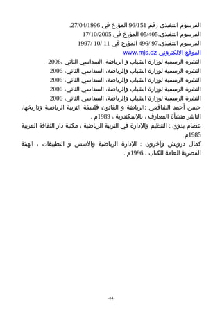 ‫المرسوم التنفيذي رقم 151/69 المؤرخ في 6991/40/72.‬
                           ‫المرسوم التنفيذي،504/50 المؤرخ في 5002/01/71‬
                         ‫المرسوم التنفيذي،79 /694 المؤرخ في 11 /01 /7991‬
                                              ‫الموقع اللكتروني ‪www.mjs.dz‬‬
           ‫النشرة الرسمية لوزارة الشباب و الرياضة ،السداسي الثاني ،6002‬
            ‫النشرة الرسمية لوزارة الشباب والرياضة، السداسي الثاني، 6002‬
            ‫النشرة الرسمية لوزارة الشباب والرياضة، السداسي الثاني، 6002‬
            ‫النشرة الرسمية لوزارة الشباب والرياضة، السداسي الثاني، 6002‬
            ‫النشرة الرسمية لوزارة الشباب والرياضة، السداسي الثاني، 6002‬
‫حسن أحمد الشافعي :الرياضة و القانون فلسفة التربية الرياضية وتاريخها،‬
                              ‫الناشر منشأة المعارف ، بالسكندرية ، 9891م .‬
‫عصام بدوي : التنظيم والدارة في التربية الرياضية ، مكتبة دار الثقافة العربية‬
                                                                       ‫5891م‬
‫كمال درويش وآخرون : الدارة الرياضية والسس و التطبيقات ، الهيئة‬
                                              ‫المصرية العامة للكتاب ، 6991م .‬




                                    ‫-44-‬
 
