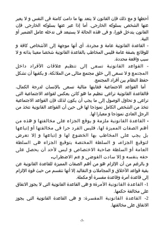 ‫أحطها و مع ذلك فإن القانون ل يتعد بها ما دامت كامنة في النفس و ل يعبر‬
‫عنها الشخص بسلوكه الخارجي. أما إذا عبر عنها بسلوكه الخارجي فإن‬
‫القانون يتدخل فورا، و في هذه الحالة ل يستبعد في تدخله عامل الضمير أو‬
                                                                  ‫النية.‬
‫- القاعدة القانونية عامة و مجردة، أي أنها موجهة إلى الشخاص كافة و‬
‫للوقائع بصفة عامة فليس المخاطب بالقاعدة القانونية شخصا معينا بذاته و ل‬
                                                    ‫سبب واقعة محددة.‬
‫- القواعد القانونية تسعى إلى تنظيم علقات الفراد داخل‬
‫المجتمع و ل تسعى إلى خلق مجتمع مثالي من الملئكة، و يكفيها أن تشكل‬
                                           ‫حفظ النظام بين أفراد المجتمع.‬
‫أما القواعد الجتماعية فغايتها مثالية تسعى بالنسان لدرجة الكمال،‬
‫فالقاعدة القانونية تراعي تنظيم ما هو كائن بعكس لقواعد الجتماعية التي‬
‫تراعي و تحاول الوصول إلى ما يجب أن يكون لذلك فإن القواعد الجتماعية‬
‫تتخذ من الشخص الكامل نموذجا لها في حين أن القواعد القانونية تتخذ من‬
                                        ‫الرجل العادي نموذجا و معيارا لها.‬
‫- القاعدة القانونية ملزمة و يوقع الجزاء على مخالفتها و هذه من‬
‫أهم الصفات المميزة لها، فليس الفرد حرا في مخالفتها أو إتباعها‬
‫بل يجب على المخاطب بها الخضوع لها و إتباعها و إل تعرض‬
‫لتوقيع الجزاء. و السلطة المختصة بتوقيع الجزاء هي السلطة‬
‫العامة أو السلطة صاحبة الختصاص و ليس لحد أن يحصل على‬
                   ‫حقه بنفسه و إل سادت الفوضى و عم الضطراب.‬
‫و بالرغم من أن اللزام هو من أهم الصفات المميزة للقاعدة القانونية عن‬
‫بقية قواعد الخلق و المجاملت و التقاليد إل أنها تنقسم من حيث قوة اللزام‬
                                 ‫إلى قاعدة آمرة وقاعدة مفسرة أو مكملة.‬
‫1- القاعدة القانونية المرة: و هي القاعدة القانونية التي ل يجوز التفاق‬
                                                     ‫على مخالفة حكمها.‬
‫2- القاعدة القانونية المفسرة: و هي القاعدة القانونية التي يجوز‬
                                                   ‫التفاق على مخالفتها.‬


                                   ‫-5-‬
 