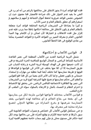 ‫هذه كلها قواعد آمرة ل يجوز التفاق على مخالفتها بالرغم من أنه لم يرد في‬
‫النص ما يفيد عدم الجواز على ذلك صراحة فالمعيار هنا معنوي حيث إن‬
‫النصوص تتضمن قواعد ضرورية لحفظ أموال الجماعة و أمنهم و سلمتهم و‬
                        ‫استقرارهم أي تتعلق بالنظام العام و حسن الداب.‬
‫و كثيرا ما يصادفنا في التشريعات الرياضية المختلفة قواعد آمرة متعلقة‬
‫بالنظام العام و يكون التفاق على مخالفة أحكامها باطل مما يترتب عليه عدم‬
‫إقرار مثل هذه التفاقات و اعتبارها كأن لمتكن و أن اللمام بهذا المبدأ‬
‫القانوني العام و معرفة التمييز ين القواعد المرة و القواعد المفسرة يمكننا‬
                                ‫من تفادي الوقوع في هذا الخطأ القانوني.‬



                                 ‫3. قوانين اللعاب و أحكامها:‬
‫تشمل التربية الرياضية العديد من اللعاب المنظمة التي تعتبر القاعدة‬
‫الساسية للنشاط الرياضي و المجال الواسع للمنافسة الحرة الشريفة و هي‬
‫إن كانت جميعها تتفق في الهدف كوسيلة لتربية النشء و رعاية الشباب عن‬
‫طريق الممارسة إل أن كل منها يختلف عن الخر في قوانينها و قواعدها و‬
‫فنونها و طريقة ممارستها كما تختلف أيضا فيما تتطلبه من مهارات و استعداد‬
‫جسماني و تكوين عضلي و لما كان المر الذي يعنينا من كل هذا هو القوانين‬
‫و النظم التي تحكم ممارستها و تصبغ عليها الشرعية كنوع فريد من التشريعات‬
‫التي تتميز بها الظاهرة الجتماعية للتنافس الرياضي حتى يتحقق لها النضباط‬
‫و احترام النظام و التمسك بالمثل و الرتقاء بالسلوك سواء في الملعب أو‬
                                                         ‫خارج الملعب.‬
‫و قوانين اللعاب بمختلف لنواعها قوانين ملزمة لكل من يمارسها‬
‫في أي بقعة من بقاع العالم و أي مخالفة لهذه القوانين يفقد‬
‫الممارسة شرعيتها و يخرج المباراة من نطاقها الدولي لتصبح‬
                                       ‫مباراة محلية غير معترف بها.‬
‫و حتى تستكمل قوانين اللعاب كل خصائص و مميزات القواعد القانونية التي‬
‫سبق ذكرها و خاصة صفة اللزام و توقيع الجزاء على من يخالفها يوجد لكل‬
‫لعبة حكام على مستوى محلي و دولي لهم سمات خاصة تعطيهم أهمية كبيرة‬
                                  ‫-7-‬
 