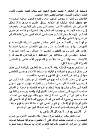 ‫وسلطة في الحكم و التقييم لجميع الجهود هم بمثابة قضاة يحمون قانون‬
                         ‫اللعبة ويبذلون قصارى جهدهم لتطبيق هذا القانون.‬
‫فالحكم يدير المباراة بموجب القانون الدولي للعبة و النظم المحلية المقررة و‬
‫هو مخول باتخاذ قراراته أو أحكامه بشكل حاسم و فوري و ل مجال‬
‫للعتراض على أحكامه إل في الحدود التي ينص عليها القانون هذا بالضافة‬
‫إلى سلطته الواسعة ي توصيف المخالفات وفقا لتقديراته و قناعته ثم تطبيق‬
‫الحكام عليها مما يجعل التحكيم معتمدا في المقام الول على كفاءة الحكم‬
                                             ‫ثم على قوة القانون و أحكامه.‬
‫و لهذا يعتبر التحكيم من أهم عناصر تطوير الحركة الرياضية و‬
‫النهوض بها و يجد التحكيم على مستوى اللعاب جميعها اهتماما‬
‫خاصا على أساس من التطوير العلمي و الثقافي من أجل حمايته و‬
‫حماية العاملين في مجالته من الشطط و ترفعا عن السفاف و‬
‫الرتقاء بمستواه إلى ما يتلءم و المفهوم الجتماعي و العلمي‬
                                                ‫للحركة الرياضية ككل.‬
‫و التحكيم بصورته الحالية يؤكد تلزم و ترابط القانون بالرياضة ليس فقط‬
‫في مجال التشريع و الصياغة و اللزام و استنباط الحكام و تفسير الغامض‬
               ‫منها بل و أيضا في أهم مراحل القانون و هو مرحلة القضاء.‬
‫فمن أولى سمات التحكيم أنه نوع من القضاء بل و يطلق عليه الكثير من‬
‫الرياضيين* القضاء الرياضي* فالحكم يدير المباراة بموجب القانون الدولي‬
‫للعبة التي يحكم مبارياتها وفقا للنظم و القواعد المحلية و خاصة أن للحكم‬
‫صلحية التشريع التي تعطيه حق اتخاذ القرار إزاء واقعة يم يتضمن القانون‬
‫نصا يحكمها أو كان النص غامضا إزاءها، فهو بذلك نوع فريد من القضاء،‬
‫قضاء مستعجل بصورة أحكامه في لحظات وقوع المخالفة أو الخطأ بدون أي‬
‫تأخير أو تباطؤ أو إهمال، و هو ي نفس الوقت سلطة تنفيذية فهو ل يتخذ‬
       ‫القرارات أو يصدر الحكام فحسب بل عليه تنفيذها فورا دون أي تباطؤ.‬
                             ‫4. التشريع في المجال الرياضي:‬
‫أخذت التشريعات الرياضية مركزا ممتازا خلل الحقبة الخيرة من القرن‬
‫العشرين، إذ حرصت معظم الدول على أن تتضمن دساتيرها نصوصا صريحة‬
‫تدعو إلى ضرورة الهتمام بالرياضة والتزام الدولة بها كوسيلة تربوية للنشء‬
                                   ‫-8-‬
 