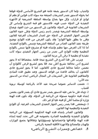 ‫والشباب، ولما كان الدستور بصفة عامة هو التشريع الساسي للدولة فوفقا‬
‫لما يخوله الدستور تصدر التشريعات المنبثقة منه سواء كانت قوانين أو نظم أو‬
‫لوائح أو قرارات، وكل منها يصاغ بواسطة السلطة التشريعية أو الجهزة‬
‫التنفيذية في الدولة حسب قوته، فالدستور هو قمة التشريع وأساس كل‬
‫التشريعات القانونية في الدولة، والقانون يلي الدستور من حيث القوة، ويصاغ‬
‫بواسطة السلطة التشريعية ويصدر باسم رئيس الدولة وعلى ضوء القانون‬
‫فلرئيس الجهاز التنفيذي في الدولة حق إصدار التشريعات الفرعية للقانون‬
‫وهي ما يطلق عليها"اللوائح" وقد يكون الغرض من هذه اللوائح توضيح‬
‫طريقة تنفيذ القانون الصادر من السلطة التشريعية وتسمى باللوائح التنفيذية،‬
‫أما إذا كان الغرض منها تنظيم وإنشاء هيئة أو مشروع فإنها تسمى باللوائح‬
‫التنظيمية وهذه اللوائح التي تصدر من رئيس الجهاز التنفيذي سواء كانت‬
                                ‫تنفيذية أو تنظيمية ل ترقى إلى مرتبة القانون.‬
‫ويترتب على هذا التدرج في التشريع نتيجة هامة. بمقتضاها انه ل يجوز‬
‫لتشريع أدنى مخالفة تشريع أعلى منه، فل يجوز لتشريع فرعي كاللوائح أن‬
‫تتضمن حكما مخالفا لتشريع عادي كالقانون، كما ل يجوز لتشريع عادي‬
‫كالقانون أن يخالف قاعدة من قواعد الدستور. وعند تطبيق هذه المبادئ‬
‫والمفاهيم القانونية على التشريعات في المجال الرياضي ابتداء من الدستور‬
                                                                    ‫نجد التي:‬
‫1- تضمنت الدساتير نصوصا صريحة تفيد الخذ بالرياضة كوسيلة تربوية‬
                                                                      ‫للشباب.‬
‫2- وبناء على ما نص عليه الدستور يصدر تشريع عادي أي يصدر قانون يتضمن‬
‫إنشاء هيئة حكومية مسئولة عن الرياضة في الدولة، وقد تكون هذه الهيئة‬
                               ‫وزارة أو مجلسا أعلى أو هيئة عليا أو غير ذلك.‬
‫3- وبمقتضى هذا يصدر رئيس الجهاز التنفيذي التشريعات الفرعية، أي اللوائح‬
                                             ‫التنفيذية والتنظيمية لهذا القانون.‬
‫والقانون الصادر بإنشاء هذه الهيئة الحكومية المسؤولة عن الرياضة‬
‫واللوائح التنفيذية والتنظيمية الصادرة بخصوصه هي التي تحدد كيفية إنشاء‬
‫هذه الهيئة وأهدافها واختصاصاتها ومسؤولياتها وعلقاتها بجميع الوزارات‬
                        ‫والهيئات والمصالح والجهزة الهلية المعنية بالرياض.‬
                     ‫5. خصائص ومميزات التشريع الرياضي:‬
                                      ‫-9-‬
 