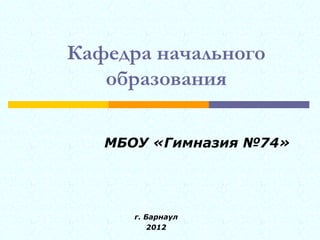 Кафедра начального
   образования

   МБОУ «Гимназия №74»




      г. Барнаул
          2012
 