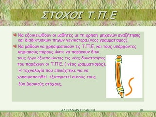 ΣΤΟΧΟΙ Τ.Π.Ε
Να εξοικειωθούν οι μαθητές με τη χρήση μηχανών αναζήτησης
και διαδικτυακών πηγών γενικότερα.(νέος γραμματισμός).
Να μάθουν να χρησιμοποιούν τις Τ.Π.Ε. και τους υπάρχοντες
ψηφιακούς πόρους ώστε να παράγουν δικό
τους έργο αξιοποιώντας τις νέες δυνατότητες
που παρέχουν οι Τ.Π.Ε. ( νέος γραμματισμός).
 Η τεχνολογία που επιλέχτηκε για να
χρησιμοποιηθεί εξυπηρετεί αυτούς τους
δύο βασικούς στόχους.




                    ΑΛΕΞΑΝΔΡΑ ΓΕΡΑΚΙΝΗ                  10
 