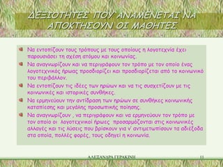 ΔΕΞΙΟΤΗΤΕΣ ΠΟΥ ΑΝΑΜΕΝΕΤΑΙ ΝΑ
   ΑΠΟΚΤΗΣΟΥΝ ΟΙ ΜΑΘΗΤΕΣ

Να εντοπίζουν τους τρόπους με τους οποίους η λογοτεχνία έχει
παρουσιάσει τη σχέση ατόμου και κοινωνίας.
Να αναγνωρίζουν και να περιγράφουν τον τρόπο με τον οποίο ένας
λογοτεχνικός ήρωας προσδιορίζει και προσδιορίζεται από το κοινωνικό
του περιβάλλον.
Να εντοπίζουν τις ιδέες των ηρώων και να τις συσχετίζουν με τις
κοινωνικές και ιστορικές συνθήκες.
Να ερμηνεύουν την αντίδραση των ηρώων σε συνθήκες κοινωνικής
καταπίεσης και μεγάλης προσωπικής ποίησης.
Να αναγνωρίζουν , να περιγράφουν και να ερμηνεύουν τον τρόπο με
τον οποίο οι λογοτεχνικοί ήρωες προσαρμόζονται στις κοινωνικές
αλλαγές και τις λύσεις που βρίσκουν για ν’ αντιμετωπίσουν τα αδιέξοδα
στα οποία, πολλές φορές, τους οδηγεί η κοινωνία.


                       ΑΛΕΞΑΝΔΡΑ ΓΕΡΑΚΙΝΗ                          11
 