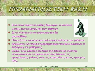 ΠΡΟΑΝΑΓΝΩΣΤΙΚΗ ΦΑΣΗ

Είναι πολύ σημαντική καθώς δημιουργεί τη σύνδεση
μεταξύ των κειμένων και των μαθητών.
Δίνει κίνητρα για την ανάγνωση που θα
ακολουθήσει.
Πλουτίζει το γνωστικό και πολιτισμικό ορίζοντα των μαθητών.
Δημιουργεί ένα πλαίσιο προβληματισμού που θα διευκολύνει τη
διεξαγωγή του μαθήματος.
Εισάγει τους μαθητές στο θέμα της διδακτικής ενότητας
επιστρατεύοντας τα προσωπικά τους βιώματα, τις
προηγούμενες γνώσεις τους, τις παραστάσεις και τις εμπειρίες
τους.

                    ΑΛΕΞΑΝΔΡΑ ΓΕΡΑΚΙΝΗ                     14
 