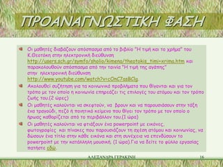 ΠΡΟΑΝΑΓΝΩΣΤΙΚΗ ΦΑΣΗ
Οι μαθητές διαβάζουν απόσπασμα από το βιβλίο "Η τιμή και το χρήμα" του
Κ.Θεοτόκη στην ηλεκτρονική διεύθυνση
http://users.sch.gr/symfo/sholio/kimena/theotokis_timi+xrima.htm και
παρακολουθούν απόσπασμα από την ταινία "Η τιμή της αγάπης"
στην ηλεκτρονική διεύθυνση
http://www.youtube.com/watch?v=cOnC7asBClg.
Ακολουθεί συζήτηση για τα κοινωνικά προβλήματα που θίγονται και για τον
τρόπο με τον οποίο η κοινωνία επηρεάζει τις επιλογές του ατόμου και τον τρόπο
ζωής του.(2 ώρες)
Οι μαθητές καλούνται να σκεφτούν, να βρουν και να παρουσιάσουν στην τάξη
ένα τραγούδι, πεζό ή ποιητικό κείμενο που θίγει τον τρόπο με τον οποίο ο
ήρωας καθορίζεται από το περιβάλλον του.(1 ώρα)
Οι μαθητές καλούνται να φτιάξουν ένα powerpoint με εικόνες,
φωτογραφίες και πίνακες που παρουσιάζουν τη σχέση ατόμου και κοινωνίας, να
δώσουν ένα τίτλο στην κάθε εικόνα και στη συνέχεια να επενδύσουν το
powerpoint με την κατάλληλη μουσική. (1 ώρα).Για να δείτε το φύλλο εργασίας
πατήστε εδώ.
                          ΑΛΕΞΑΝΔΡΑ ΓΕΡΑΚΙΝΗ                               16
 