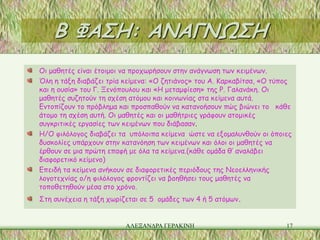 Β ΦΑΣΗ: ΑΝΑΓΝΩΣΗ
Οι μαθητές είναι έτοιμοι να προχωρήσουν στην ανάγνωση των κειμένων.
Όλη η τάξη διαβάζει τρία κείμενα: «Ο ζητιάνος» του Α. Καρκαβίτσα, «Ο τύπος
και η ουσία» του Γ. Ξενόπουλου και «Η μεταμφίεση» της Ρ. Γαλανάκη. Οι
μαθητές συζητούν τη σχέση ατόμου και κοινωνίας στα κείμενα αυτά.
Εντοπίζουν το πρόβλημα και προσπαθούν να κατανοήσουν πώς βιώνει το κάθε
άτομο τη σχέση αυτή. Οι μαθητές και οι μαθήτριες γράφουν ατομικές
συγκριτικές εργασίες των κειμένων που διάβασαν.
Η/Ο φιλόλογος διαβάζει τα υπόλοιπα κείμενα ώστε να εξομαλυνθούν οι όποιες
δυσκολίες υπάρχουν στην κατανόηση των κειμένων και όλοι οι μαθητές να
έρθουν σε μια πρώτη επαφή με όλα τα κείμενα.(κάθε ομάδα θ’ αναλάβει
διαφορετικό κείμενο)
Επειδή τα κείμενα ανήκουν σε διαφορετικές περιόδους της Νεοελληνικής
λογοτεχνίας ο/η φιλόλογος φροντίζει να βοηθήσει τους μαθητές να
τοποθετηθούν μέσα στο χρόνο.
Στη συνέχεια η τάξη χωρίζεται σε 5 ομάδες των 4 ή 5 ατόμων.


                         ΑΛΕΞΑΝΔΡΑ ΓΕΡΑΚΙΝΗ                             17
 