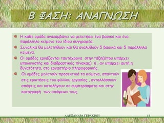 Β ΦΑΣΗ: ΑΝΑΓΝΩΣΗ
Η κάθε ομάδα αναλαμβάνει να μελετήσει ένα βασικό και ένα
παράλληλο κείμενο του ίδιου συγγραφέα.
Συνολικά θα μελετηθούν και θα αναλυθούν 5 βασικά και 5 παράλληλα
κείμενα.
Οι ομάδες εργάζονται ταυτόχρονα στην τάξη(όπου υπάρχει
υπολογιστής και διαδραστικός πίνακας) ή , αν υπάρχει αυτή η
δυνατότητα, στο εργαστήριο πληροφορικής.
 Οι ομάδες μελετούν προσεκτικά τα κείμενα, απαντούν
 στις ερωτήσεις του φύλλου εργασίας , ανταλλάσσουν
 απόψεις και καταλήγουν σε συμπεράσματα και στην
 καταγραφή των απόψεων τους




                      ΑΛΕΞΑΝΔΡΑ ΓΕΡΑΚΙΝΗ                           18
 