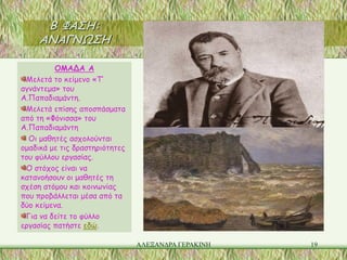 Β ΦΑΣΗ:
     ΑΝΑΓΝΩΣΗ

         ΟΜΑΔΑ Α
 Μελετά το κείμενο «Τ’
αγνάντεμα» του
Α.Παπαδιαμάντη.
 Μελετά επίσης αποσπάσματα
από τη «Φόνισσα» του
Α.Παπαδιαμάντη
  Οι μαθητές ασχολούνται
ομαδικά με τις δραστηριότητες
του φύλλου εργασίας.
 Ο στόχος είναι να
κατανοήσουν οι μαθητές τη
σχέση ατόμου και κοινωνίας
που προβάλλεται μέσα από τα
δύο κείμενα.
 Για να δείτε το φύλλο
εργασίας πατήστε εδώ.

                                ΑΛΕΞΑΝΔΡΑ ΓΕΡΑΚΙΝΗ   19
 