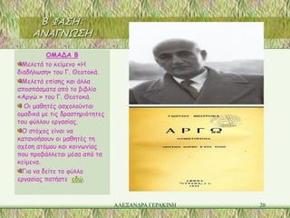 Β ΦΑΣΗ:
     ΑΝΑΓΝΩΣΗ

          ΟΜΑΔΑ Β
  Μελετά το κείμενο «Η
διαδήλωση» του Γ. Θεοτοκά.
  Μελετά επίσης και άλλα
αποσπάσματα από το βιβλίο
«Αργώ » του Γ. Θεοτοκά.
  Οι μαθητές ασχολούνται
ομαδικά με τις δραστηριότητες
του φύλλου εργασίας.
  Ο στόχος είναι να
κατανοήσουν οι μαθητές τη
σχέση ατόμου και κοινωνίας
που προβάλλεται μέσα από τα
κείμενα.
  Για να δείτε το φύλλο
εργασίας πατήστε εδώ.


                                ΑΛΕΞΑΝΔΡΑ ΓΕΡΑΚΙΝΗ   20
 