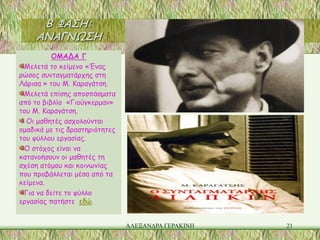 Β ΦΑΣΗ:
     ΑΝΑΓΝΩΣΗ
          ΟΜΑΔΑ Γ
 Μελετά το κείμενο «Ένας
ρώσος συνταγματάρχης στη
Λάρισα » του Μ. Καραγάτση.
 Μελετά επίσης αποσπάσματα
από το βιβλίο «Γιούγκερμαν»
του Μ. Καραγάτση.
  Οι μαθητές ασχολούνται
ομαδικά με τις δραστηριότητες
του φύλλου εργασίας.
 Ο στόχος είναι να
κατανοήσουν οι μαθητές τη
σχέση ατόμου και κοινωνίας
που προβάλλεται μέσα από τα
κείμενα.
 Για να δείτε το φύλλο
εργασίας πατήστε εδώ.


                                ΑΛΕΞΑΝΔΡΑ ΓΕΡΑΚΙΝΗ   21
 