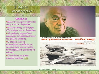 Β ΦΑΣΗ:
     ΑΝΑΓΝΩΣΗ

          ΟΜΑΔΑ Δ
 Μελετά το κείμενο «Ζητείται
ελπίς » του Α. Σαμαράκη.
 Μελετά επίσης το διήγημα
«Το ποτάμι» του Α. Σαμαράκη.
  Οι μαθητές ασχολούνται
ομαδικά με τις δραστηριότητες
του φύλλου εργασίας.
 Ο στόχος είναι να
κατανοήσουν οι μαθητές τη
σχέση ατόμου και κοινωνίας
που προβάλλεται μέσα από τα
κείμενα.
 Για να δείτε το φύλλο
εργασίας πατήστε εδώ.




                                ΑΛΕΞΑΝΔΡΑ ΓΕΡΑΚΙΝΗ   23
 