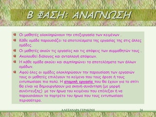 Β ΦΑΣΗ: ΑΝΑΓΝΩΣΗ
Οι μαθητές ολοκληρώνουν την επεξεργασία των κειμένων .
Κάθε ομάδα παρουσιάζει τα αποτελέσματα της εργασίας της στις άλλες
ομάδες.
Οι μαθητές ακούν τις εργασίες και τις απόψεις των συμμαθητών τους .
Ακολουθεί διάλογος και ανταλλαγή απόψεων.
Η κάθε ομάδα ακούει και συμπληρώνει τα αποτελέσματα των άλλων
ομάδων.
Αφού όλες οι ομάδες ολοκληρώσουν την παρουσίαση των εργασιών
τους οι μαθητές επιλέγουν το κείμενο που τους άρεσε ή τους
εντυπωσίασε πιο πολύ. Η ατομική εργασία που θα έχουν για το σπίτι
θα είναι να δημιουργήσουν μια σκηνή-συνάντηση (με μορφή
συνέντευξης) με τον ήρωα του κειμένου που επέλεξαν ή να
παρουσιάσουν το πορτρέτο του ήρωα που τους εντυπωσίασε
περισσότερο.

                       ΑΛΕΞΑΝΔΡΑ ΓΕΡΑΚΙΝΗ                        24
 