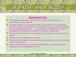 Β ΦΑΣΗ: ΑΝΑΓΝΩΣΗ
                        Δραστηριότητες
Περιγραφή και σχολιασμός της σχέσης των ηρώων του κειμένου με το
κοινωνικό και ιστορικό πλαίσιο.
Συγγραφή εργασιών για το κεντρικό θέμα του κειμένου(καταπίεση γυναικών,
κοινωνικοί αγώνες, μετανάστευση και προσφυγιά, πόλεμος, κοινωνική διαφθορά,
κοινωνικοοικονομικές αλλαγές ……..) με σύνδεση με το μάθημα της ιστορίας και
πλαισίωση με φωτογραφίες και μουσική σε λογισμικό παρουσίασης.
Έρευνα για την ιστορικότητα του συγγραφέα, της εποχής των κειμένων και των
ηρώων.
Συγκριτική μελέτη παράλληλων κειμένων.
Παρουσίαση και ανάλυση των συγκρουσιακών καταστάσεων που αντιμετωπίζουν
οι λογοτεχνικοί ήρωες.
Κατασκευή χρονολογίου με τα έργα που διαβάστηκαν με παράλληλη έκθεση
καλλιτεχνικού και φωτογραφικού υλικού.



                         ΑΛΕΞΑΝΔΡΑ ΓΕΡΑΚΙΝΗ                              25
 