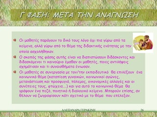 Γ ΦΑΣΗ: ΜΕΤΑ ΤΗΝ ΑΝΑΓΝΩΣΗ


Οι μαθητές παράγουν το δικό τους λόγο όχι πια γύρω από τα
κείμενα, αλλά γύρω από το θέμα της διδακτικής ενότητας με την
οποία ασχολήθηκαν.
Ο σκοπός της φάσης αυτής είναι να διαπιστώσουν διδάσκοντες και
διδασκόμενοι τι καινούριο έμαθαν οι μαθητές, ποιες αντιλήψεις
σχημάτισαν και τι συναισθήματα ένιωσαν.
Οι μαθητές σε συνεργασία με τον/την εκπαιδευτικό θα επιλέξουν ένα
κοινωνικό θέμα (καταπίεση γυναικών, κοινωνικοί αγώνες,
μετανάστευση και προσφυγιά, πόλεμος, οικονομικές αλλαγές και οι
συνέπειες τους, φτώχεια….) και για αυτό το κοινωνικό θέμα θα
γράψουν ένα πεζό, ποιητικό ή διαλογικό κείμενο. Μπορούν επίσης, αν
θέλουν να ζωγραφίσουν κάτι σχετικό με το θέμα που επέλεξαν.


                      ΑΛΕΞΑΝΔΡΑ ΓΕΡΑΚΙΝΗ                         26
 