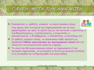 Γ ΦΑΣΗ: ΜΕΤΑ ΤΗΝ ΑΝΑΓΝΩΣΗ


Εναλλακτικά, οι μαθητές μπορούν να συγκεντρώσουν όλους
τους ήρωες από τα κείμενα που παρουσιάστηκαν και να τους
χαρακτηρίσουν ως προς τη σχέση τους με την κοινωνία: ο αγωνιστής, ο
περιθωριοποιημένος, ο καταπιεσμένος, ο ατομικιστής, ο
απογοητευμένος, ο διεφθαρμένος, ο επαναστάτης, ο καινοτόμος κτλ.
Οι μαθητές μπορούν επίσης να πλαισιώσουν κάθε πορτρέτο με
παράλληλη έκθεση καλλιτεχνικού και φωτογραφικού υλικού από την
εποχή και την κοινωνία στην οποία ζει ο ήρωας.
Το υλικό που θα συγκεντρώσουν μπορεί να παρουσιαστεί σ’ ένα
λογισμικό παρουσίασης, να μετατραπεί σε βίντεο με μουσική επένδυση
ή να εκτυπωθεί και να δημιουργηθεί ένα μικρό βιβλίο.




                      ΑΛΕΞΑΝΔΡΑ ΓΕΡΑΚΙΝΗ                         27
 