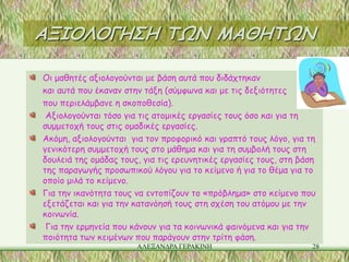 ΑΞΙΟΛΟΓΗΣΗ ΤΩΝ ΜΑΘΗΤΩΝ

Οι μαθητές αξιολογούνται με βάση αυτά που διδάχτηκαν
και αυτά που έκαναν στην τάξη (σύμφωνα και με τις δεξιότητες
που περιελάμβανε η σκοποθεσία).
 Αξιολογούνται τόσο για τις ατομικές εργασίες τους όσο και για τη
συμμετοχή τους στις ομαδικές εργασίες.
Ακόμη, αξιολογούνται για τον προφορικό και γραπτό τους λόγο, για τη
γενικότερη συμμετοχή τους στο μάθημα και για τη συμβολή τους στη
δουλειά της ομάδας τους, για τις ερευνητικές εργασίες τους, στη βάση
της παραγωγής προσωπικού λόγου για το κείμενο ή για το θέμα για το
οποίο μιλά το κείμενο.
Για την ικανότητα τους να εντοπίζουν το «πρόβλημα» στο κείμενο που
εξετάζεται και για την κατανόησή τους στη σχέση του ατόμου με την
κοινωνία.
 Για την ερμηνεία που κάνουν για τα κοινωνικά φαινόμενα και για την
ποιότητα των κειμένων που παράγουν στην τρίτη φάση.
                       ΑΛΕΞΑΝΔΡΑ ΓΕΡΑΚΙΝΗ                          28
 