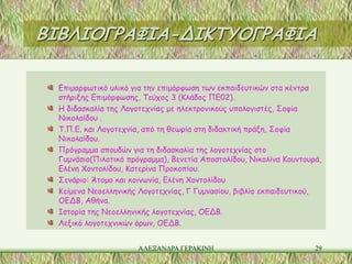 ΒΙΒΛΙΟΓΡΑΦΙΑ-ΔΙΚΤΥΟΓΡΑΦΙΑ

  Επιμορφωτικό υλικό για την επιμόρφωση των εκπαιδευτικών στα κέντρα
  στήριξης Επιμόρφωσης, Τεύχος 3 (Κλάδος ΠΕ02).
  Η διδασκαλία της Λογοτεχνίας με ηλεκτρονικούς υπολογιστές, Σοφία
  Νικολαίδου .
  Τ.Π.Ε. και Λογοτεχνία, από τη θεωρία στη διδακτική πράξη, Σοφία
  Νικολαίδου.
  Πρόγραμμα σπουδών για τη διδασκαλία της λογοτεχνίας στο
  Γυμνάσιο(Πιλοτικό πρόγραμμα), Βενετία Αποστολίδου, Νικολίνα Κουντουρά,
  Ελένη Χοντολίδου, Κατερίνα Προκοπίου.
  Σενάριο: Άτομο και κοινωνία, Ελένη Χοντολίδου
  Κείμενα Νεοελληνικής Λογοτεχνίας, Γ Γυμνασίου, βιβλίο εκπαιδευτικού,
  ΟΕΔΒ, Αθήνα.
  Ιστορία της Νεοελληνικής λογοτεχνίας, ΟΕΔΒ.
  Λεξικό λογοτεχνικών όρων, ΟΕΔΒ.


                       ΑΛΕΞΑΝΔΡΑ ΓΕΡΑΚΙΝΗ                             29
 
