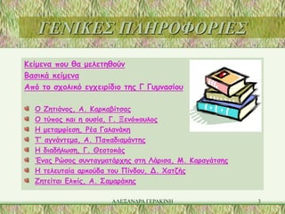 ΓΕΝΙΚΕΣ ΠΛΗΡΟΦΟΡΙΕΣ
Κείμενα που θα μελετηθούν
Βασικά κείμενα
Από το σχολικό εγχειρίδιο της Γ Γυμνασίου

  Ο Ζητιάνος, Α. Καρκαβίτσας
  Ο τύπος και η ουσία, Γ. Ξενόπουλος
  Η μεταμφίεση, Ρέα Γαλανάκη
  Τ’ αγνάντεμα, Α. Παπαδιαμάντης
  Η διαδήλωση, Γ. Θεοτοκάς
  Ένας Ρώσος συνταγματάρχης στη Λάρισα, Μ. Καραγάτσης
  Η τελευταία αρκούδα του Πίνδου, Δ. Χατζής
  Ζητείται Ελπίς, Α. Σαμαράκης

                      ΑΛΕΞΑΝΔΡΑ ΓΕΡΑΚΙΝΗ                3
 