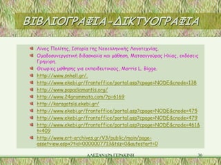 ΒΙΒΛΙΟΓΡΑΦΙΑ-ΔΙΚΤΥΟΓΡΑΦΙΑ

  Λίνος Πολίτης, Ιστορία της Νεοελληνικής Λογοτεχνίας.
  Ομαδοσυνεργατική διδασκαλία και μάθηση, Ματσαγγούρας Ηλίας, εκδόσεις
  Γρηγὀρη.
  Θεωρίες μάθησης για εκπαιδευτικούς, Morris L. Bigge.
  http://www.snhell.gr/.
  http://www.ekebi.gr/frontoffice/portal.asp?cpage=NODE&cnode=138
  http://www.papadiamantis.org/
  http://www.24grammata.com/?p=6169
  http://karagatsis.ekebi.gr/
  http://www.ekebi.gr/frontoffice/portal.asp?cpage=NODE&cnode=475
  http://www.ekebi.gr/frontoffice/portal.asp?cpage=NODE&cnode=479
  http://www.ekebi.gr/frontoffice/portal.asp?cpage=NODE&cnode=461&
  t=409
  http://www.ert-archives.gr/V3/public/main/page-
  assetview.aspx?tid=0000007713&tsz=0&autostart=0

                      ΑΛΕΞΑΝΔΡΑ ΓΕΡΑΚΙΝΗ                             30
 