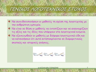 ΓΕΝΙΚΟΙ ΛΟΓΟΤΕΧΝΙΚΟΙ ΣΤΟΧΟΙ

Να συνειδητοποιήσουν οι μαθητές τη σχέση της λογοτεχνίας με
την ανθρώπινη εμπειρία.
Να είναι σε θέση οι μαθητές να εντοπίζουν και να αναγνωρίζουν
τις αξίες και τις ιδέες που υπάρχουν στα λογοτεχνικά κείμενα.
Να εξοικειωθούν οι μαθητές με διάφορα λογοτεχνικά είδη και
να κατανοήσουν ότι αυτά ανταποκρίνονται σε διαφορετικούς
σκοπούς και ιστορικές ανάγκες.




                    ΑΛΕΞΑΝΔΡΑ ΓΕΡΑΚΙΝΗ                      7
 