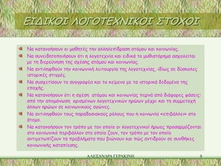 ΕΙΔΙΚΟΙ ΛΟΓΟΤΕΧΝΙΚΟΙ ΣΤΟΧΟΙ

Να κατανοήσουν οι μαθητές την αλληλεπίδραση ατόμου και κοινωνίας.
Να συνειδητοποιήσουν ότι η λογοτεχνία και ειδικά το μυθιστόρημα ασχολείται
με τη διερεύνηση της σχέσης ατόμου και κοινωνίας.
Να αντιληφθούν την κοινωνική λειτουργία της λογοτεχνίας, ιδίως σε δύσκολες
ιστορικές στιγμές.
Να συσχετίσουν το συγγραφέα και το κείμενο με τα ιστορικά δεδομένα της
εποχής.
Να κατανοήσουν ότι η σχέση ατόμου και κοινωνίας περνά από διάφορες φάσεις:
από την απομόνωση ορισμένων λογοτεχνικών ηρώων μέχρι και τη συμμετοχή
άλλων ηρώων σε κοινωνικούς αγώνες.
Να αντιληφθούν τους παραδοσιακούς ρόλους που η κοινωνία «επιβάλλει» στο
άτομο.
Να κατανοήσουν τον τρόπο με τον οποίο οι λογοτεχνικοί ήρωες προσαρμόζονται
στο κοινωνικό περιβάλλον στο οποίο ζουν, τον τρόπο με τον οποίο
αντιμετωπίζουν τα προβλήματα που βιώνουν και πώς αντιδρούν σε συνθήκες
κοινωνικής καταπίεσης.

                         ΑΛΕΞΑΝΔΡΑ ΓΕΡΑΚΙΝΗ                              8
 