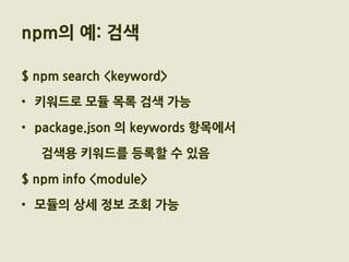npm의 예: 검색

$ npm search <keyword>

• 키워드로 모듈 목록 검색 가능

• package.json 의 keywords 항목에서

   검색용 키워드를 등록할 수 있음

$ npm info <module>

• 모듈의 상세 정보 조회 가능
 