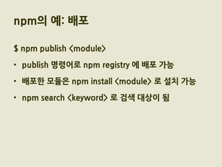 npm의 예: 배포

$ npm publish <module>

• publish 명령어로 npm registry 에 배포 가능

• 배포한 모듈은 npm install <module> 로 설치 가능

• npm search <keyword> 로 검색 대상이 됨
 
