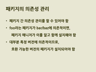 패키지의 의존성 관리

• 패키지 간 의존성 관리를 할 수 있어야 함

• foo라는 패키지가 bar/baz에 의존적이면,

  패키지 매니저가 이를 알고 함께 설치해야 함

• 대부분 특정 버전에 의존적이므로,

  호환 가능한 버전의 패키지가 설치되어야 함
 