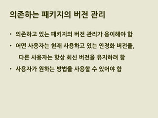 의존하는 패키지의 버전 관리

• 의존하고 있는 패키지의 버전 관리가 용이해야 함

• 어떤 사용자는 현재 사용하고 있는 안정화 버전을,

  다른 사용자는 항상 최신 버전을 유지하려 함

• 사용자가 원하는 방법을 사용할 수 있어야 함
 