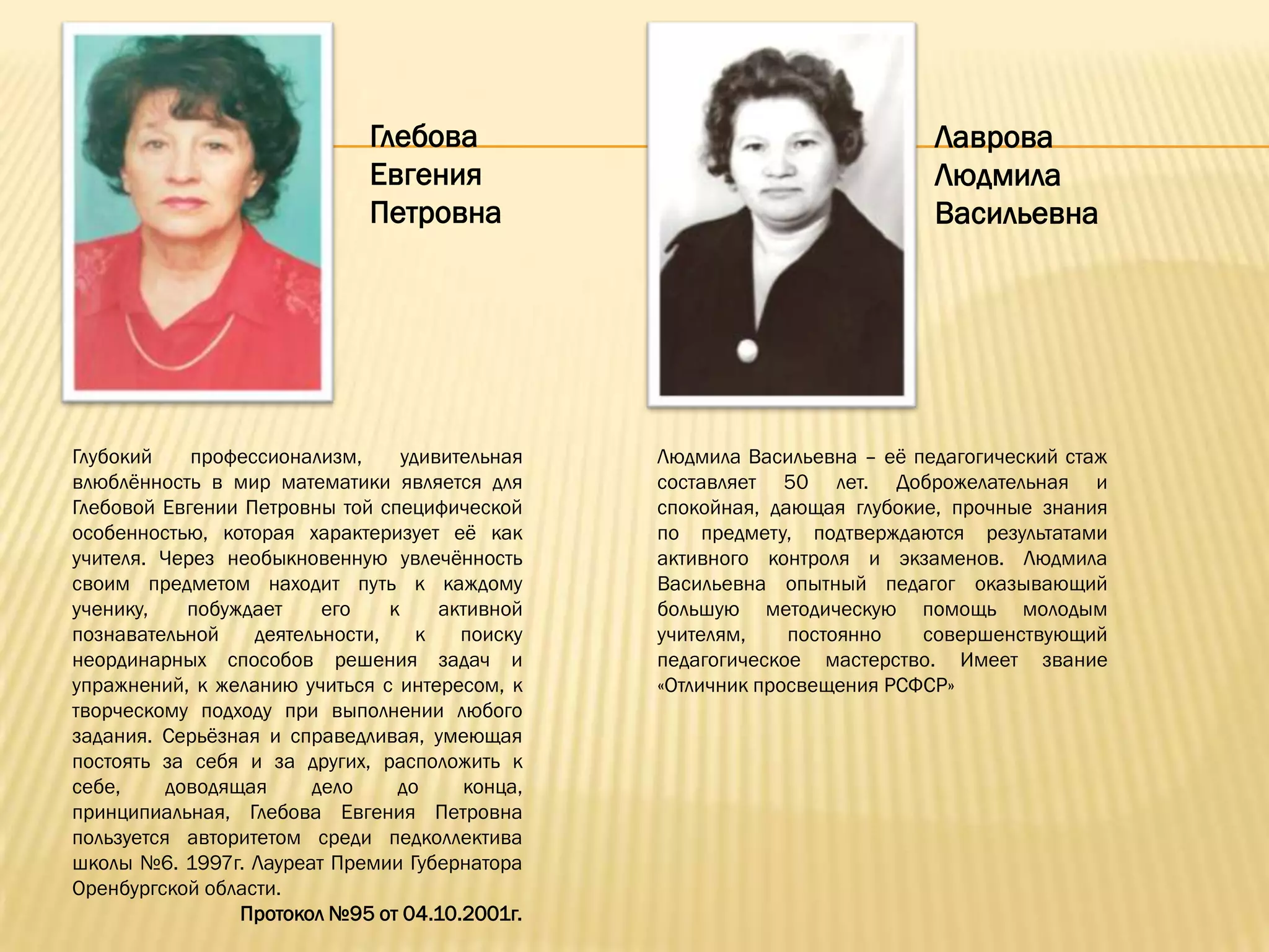 Глебова                                      Лаврова
                              Евгения                                      Людмила
                              Петровна                                     Васильевна




Глубокий    профессионализм,      удивительная   Людмила Васильевна – еѐ педагогический стаж
влюблѐнность в мир математики является для       составляет 50 лет. Доброжелательная и
Глебовой Евгении Петровны той специфической      спокойная, дающая глубокие, прочные знания
особенностью, которая характеризует еѐ как       по предмету, подтверждаются результатами
учителя. Через необыкновенную увлечѐнность       активного контроля и экзаменов. Людмила
своим предметом находит путь к каждому           Васильевна опытный педагог оказывающий
ученику,    побуждает    его    к     активной   большую методическую помощь молодым
познавательной    деятельности,     к   поиску   учителям,    постоянно   совершенствующий
неординарных способов решения задач и            педагогическое мастерство. Имеет звание
упражнений, к желанию учиться с интересом, к     «Отличник просвещения РСФСР»
творческому подходу при выполнении любого
задания. Серьѐзная и справедливая, умеющая
постоять за себя и за других, расположить к
себе,     доводящая     дело     до     конца,
принципиальная, Глебова Евгения Петровна
пользуется авторитетом среди педколлектива
школы №6. 1997г. Лауреат Премии Губернатора
Оренбургской области.
                 Протокол №95 от 04.10.2001г.
 