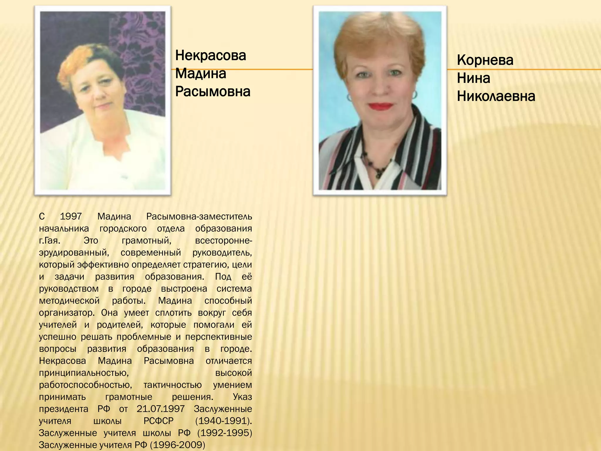 Некрасова           Корнева
                            Мадина              Нина
                            Расымовна           Николаевна




С 1997 Мадина Расымовна-заместитель
начальника городского отдела образования
г.Гая.   Это     грамотный,      всесторонне-
эрудированный, современный руководитель,
который эффективно определяет стратегию, цели
и задачи развития образования. Под еѐ
руководством в городе выстроена система
методической работы. Мадина способный
организатор. Она умеет сплотить вокруг себя
учителей и родителей, которые помогали ей
успешно решать проблемные и перспективные
вопросы развития образования в городе.
Некрасова Мадина Расымовна отличается
принципиальностью,                   высокой
работоспособностью, тактичностью умением
принимать     грамотные     решения.     Указ
президента РФ от 21.07.1997 Заслуженные
учителя    школы     РСФСР       (1940-1991).
Заслуженные учителя школы РФ (1992-1995)
Заслуженные учителя РФ (1996-2009)
 