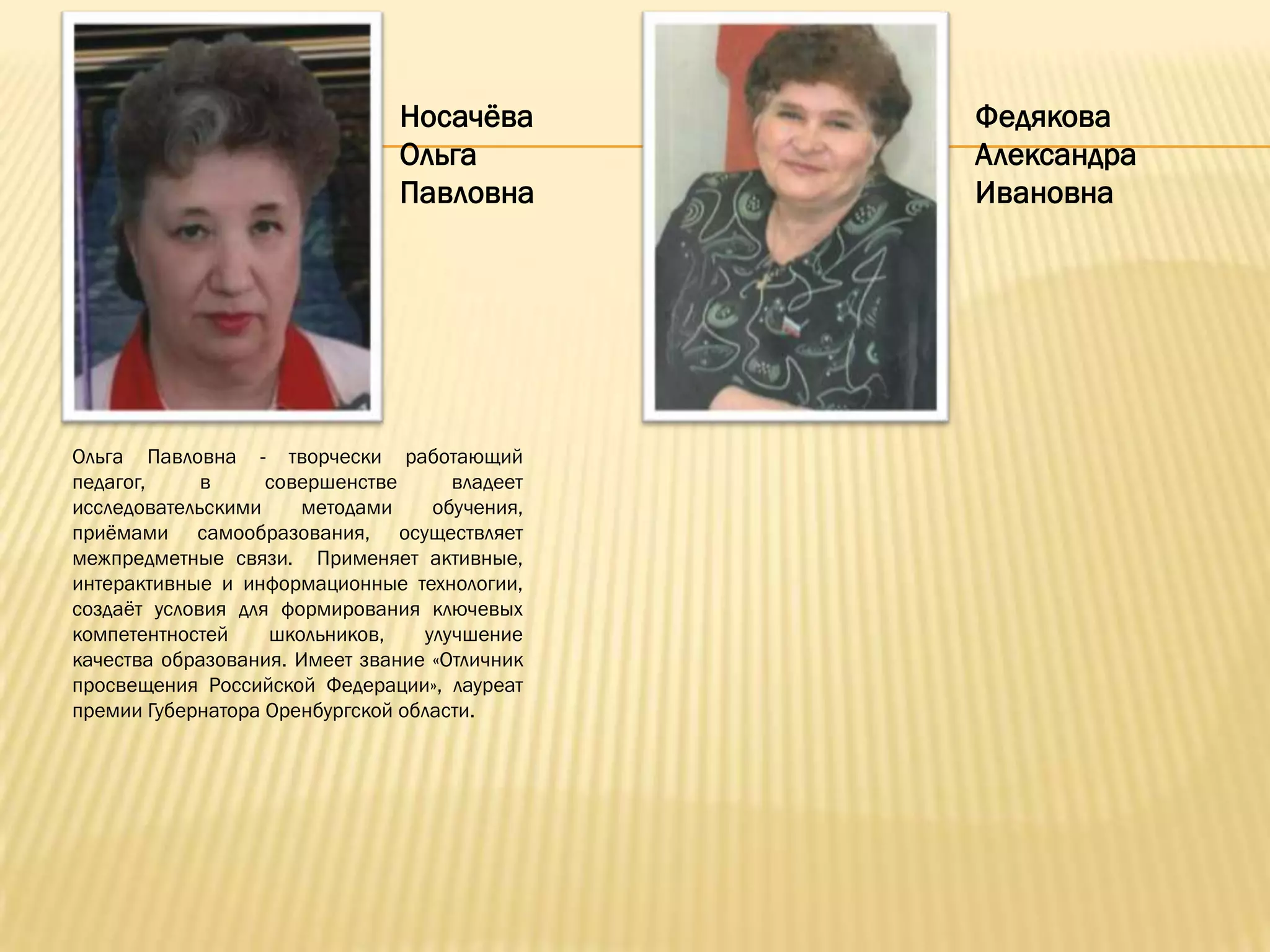 Носачѐва        Федякова
                               Ольга           Александра
                               Павловна        Ивановна




Ольга Павловна - творчески работающий
педагог,     в     совершенстве      владеет
исследовательскими    методами     обучения,
приѐмами самообразования, осуществляет
межпредметные связи. Применяет активные,
интерактивные и информационные технологии,
создаѐт условия для формирования ключевых
компетентностей    школьников,    улучшение
качества образования. Имеет звание «Отличник
просвещения Российской Федерации», лауреат
премии Губернатора Оренбургской области.
 