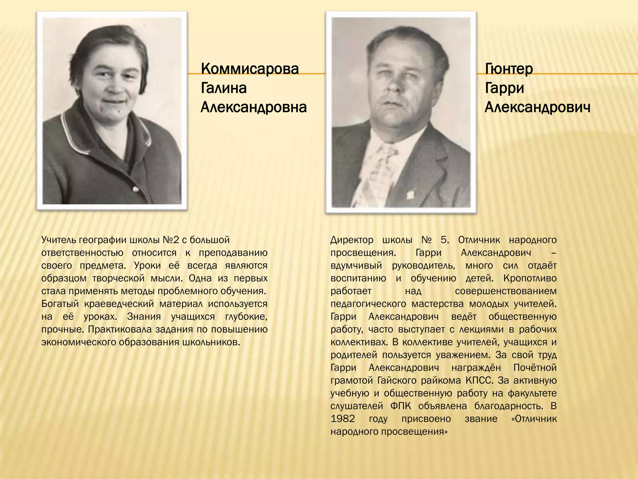 Коммисарова                                     Гюнтер
                              Галина                                          Гарри
                              Александровна                                   Александрович




Учитель географии школы №2 с большой           Директор школы № 5. Отличник народного
ответственностью относится к преподаванию      просвещения.      Гарри    Александрович     –
своего предмета. Уроки еѐ всегда являются      вдумчивый руководитель, много сил отдаѐт
образцом творческой мысли. Одна из первых      воспитанию и обучению детей. Кропотливо
стала применять методы проблемного обучения.   работает        над       совершенствованием
Богатый краеведческий материал используется    педагогического мастерства молодых учителей.
на еѐ уроках. Знания учащихся глубокие,        Гарри Александрович ведѐт общественную
прочные. Практиковала задания по повышению     работу, часто выступает с лекциями в рабочих
экономического образования школьников.         коллективах. В коллективе учителей, учащихся и
                                               родителей пользуется уважением. За свой труд
                                               Гарри Александрович награждѐн Почѐтной
                                               грамотой Гайского райкома КПСС. За активную
                                               учебную и общественную работу на факультете
                                               слушателей ФПК объявлена благодарность. В
                                               1982 году присвоено звание «Отличник
                                               народного просвещения»
 