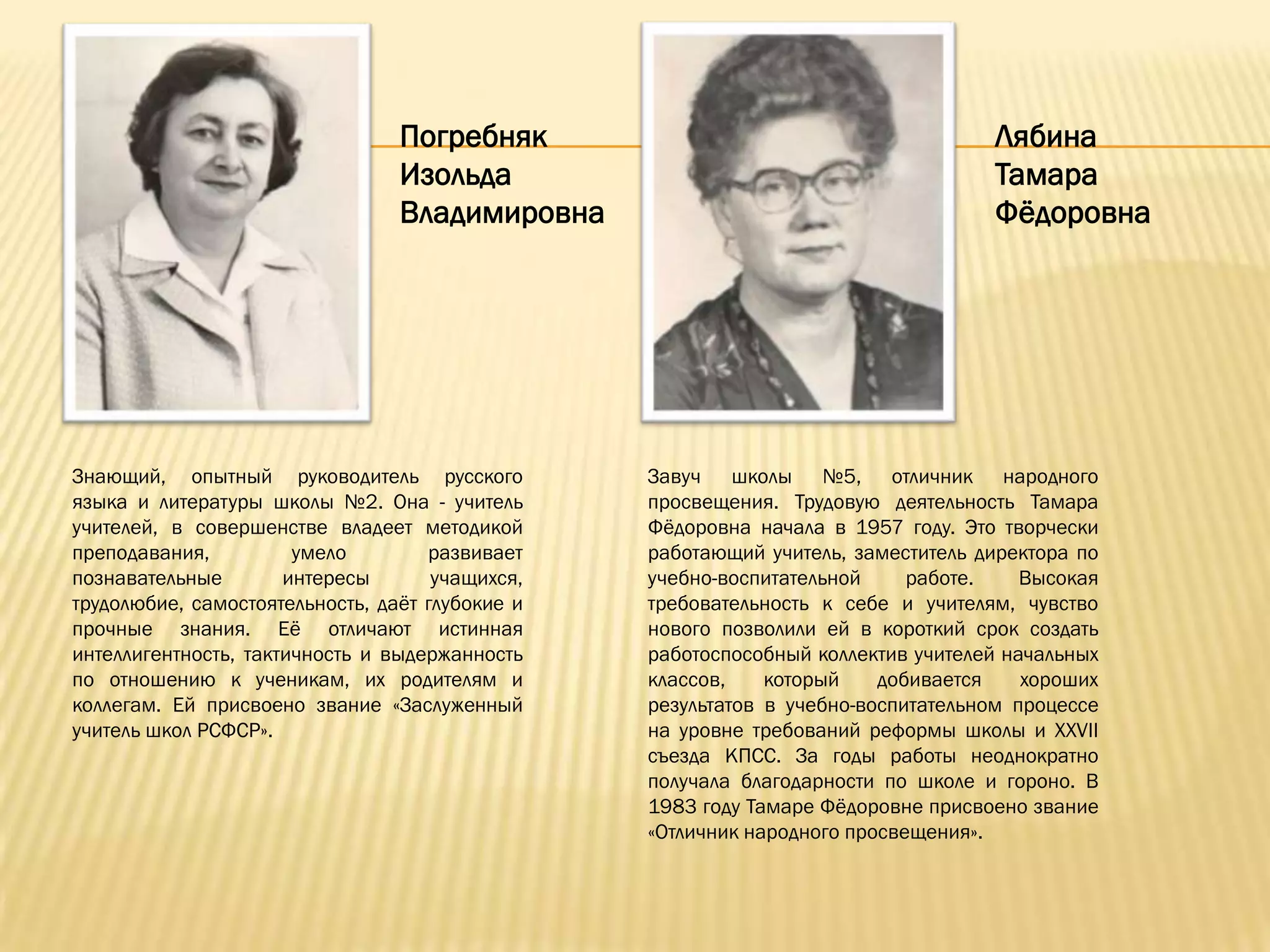 Погребняк                                        Лябина
                                 Изольда                                          Тамара
                                 Владимировна                                     Фѐдоровна




Знающий, опытный руководитель русского           Завуч школы №5, отличник народного
языка и литературы школы №2. Она - учитель       просвещения. Трудовую деятельность Тамара
учителей, в совершенстве владеет методикой       Фѐдоровна начала в 1957 году. Это творчески
преподавания,          умело        развивает    работающий учитель, заместитель директора по
познавательные        интересы       учащихся,   учебно-воспитательной     работе.    Высокая
трудолюбие, самостоятельность, даѐт глубокие и   требовательность к себе и учителям, чувство
прочные знания. Еѐ отличают истинная             нового позволили ей в короткий срок создать
интеллигентность, тактичность и выдержанность    работоспособный коллектив учителей начальных
по отношению к ученикам, их родителям и          классов,    который    добивается    хороших
коллегам. Ей присвоено звание «Заслуженный       результатов в учебно-воспитательном процессе
учитель школ РСФСР».                             на уровне требований реформы школы и XXVII
                                                 съезда КПСС. За годы работы неоднократно
                                                 получала благодарности по школе и гороно. В
                                                 1983 году Тамаре Фѐдоровне присвоено звание
                                                 «Отличник народного просвещения».
 