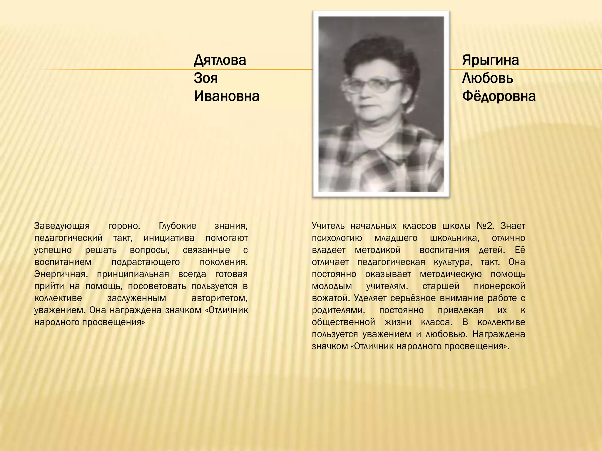 Дятлова                                      Ярыгина
                                Зоя                                          Любовь
                                Ивановна                                     Фѐдоровна




Заведующая     гороно.   Глубокие    знания,   Учитель начальных классов школы №2. Знает
педагогический такт, инициатива помогают       психологию младшего школьника, отлично
успешно решать вопросы, связанные с            владеет методикой      воспитания детей. Еѐ
воспитанием     подрастающего     поколения.   отличает педагогическая культура, такт. Она
Энергичная, принципиальная всегда готовая      постоянно оказывает методическую помощь
прийти на помощь, посоветовать пользуется в    молодым учителям, старшей пионерской
коллективе     заслуженным      авторитетом,   вожатой. Уделяет серьѐзное внимание работе с
уважением. Она награждена значком «Отличник    родителями, постоянно привлекая их к
народного просвещения»                         общественной жизни класса. В коллективе
                                               пользуется уважением и любовью. Награждена
                                               значком «Отличник народного просвещения».
 