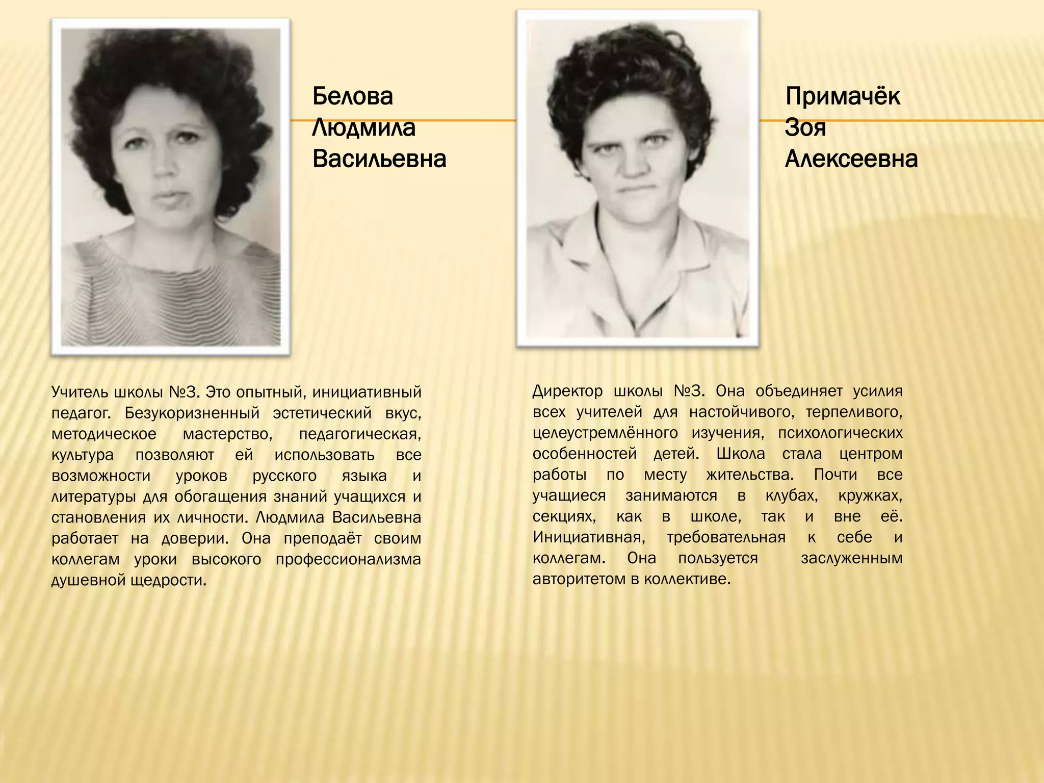 Белова                                        Примачѐк
                              Людмила                                       Зоя
                              Васильевна                                    Алексеевна




Учитель школы №3. Это опытный, инициативный   Директор школы №3. Она объединяет усилия
педагог. Безукоризненный эстетический вкус,   всех учителей для настойчивого, терпеливого,
методическое мастерство, педагогическая,      целеустремлѐнного изучения, психологических
культура позволяют ей использовать все        особенностей детей. Школа стала центром
возможности уроков русского языка и           работы по месту жительства. Почти все
литературы для обогащения знаний учащихся и   учащиеся занимаются в клубах, кружках,
становления их личности. Людмила Васильевна   секциях, как в школе, так и вне еѐ.
работает на доверии. Она преподаѐт своим      Инициативная, требовательная к себе и
коллегам уроки высокого профессионализма      коллегам. Она пользуется        заслуженным
душевной щедрости.                            авторитетом в коллективе.
 