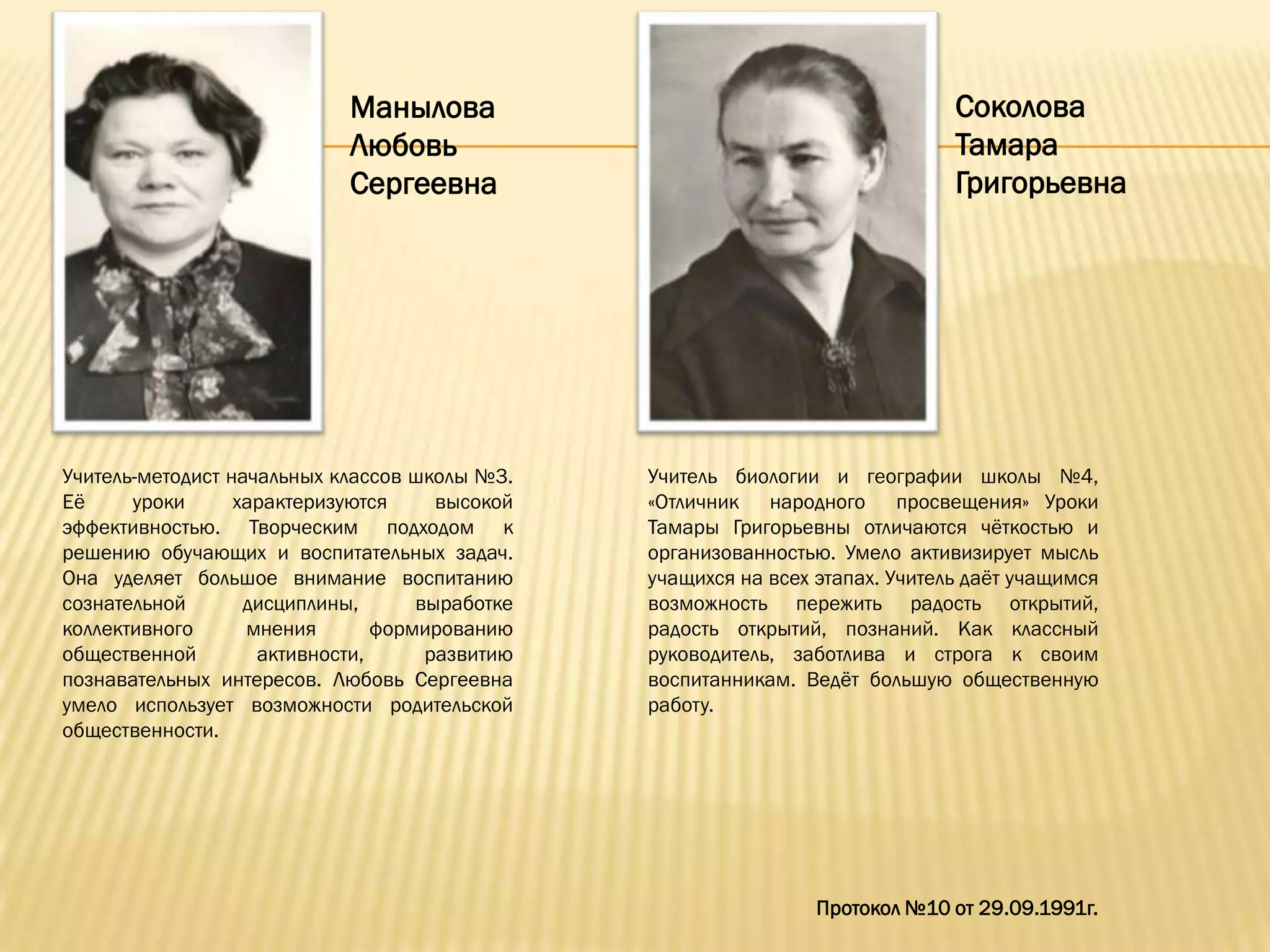 Манылова                                           Соколова
                            Любовь                                             Тамара
                            Сергеевна                                          Григорьевна




Учитель-методист начальных классов школы №3.    Учитель биологии и географии школы №4,
Еѐ     уроки      характеризуются     высокой   «Отличник народного просвещения» Уроки
эффективностью. Творческим подходом к           Тамары Григорьевны отличаются чѐткостью и
решению обучающих и воспитательных задач.       организованностью. Умело активизирует мысль
Она уделяет большое внимание воспитанию         учащихся на всех этапах. Учитель даѐт учащимся
сознательной       дисциплины,      выработке   возможность пережить радость открытий,
коллективного      мнения       формированию    радость открытий, познаний. Как классный
общественной        активности,      развитию   руководитель, заботлива и строга к своим
познавательных интересов. Любовь Сергеевна      воспитанникам. Ведѐт большую общественную
умело использует возможности родительской       работу.
общественности.




                                                                 Протокол №10 от 29.09.1991г.
 