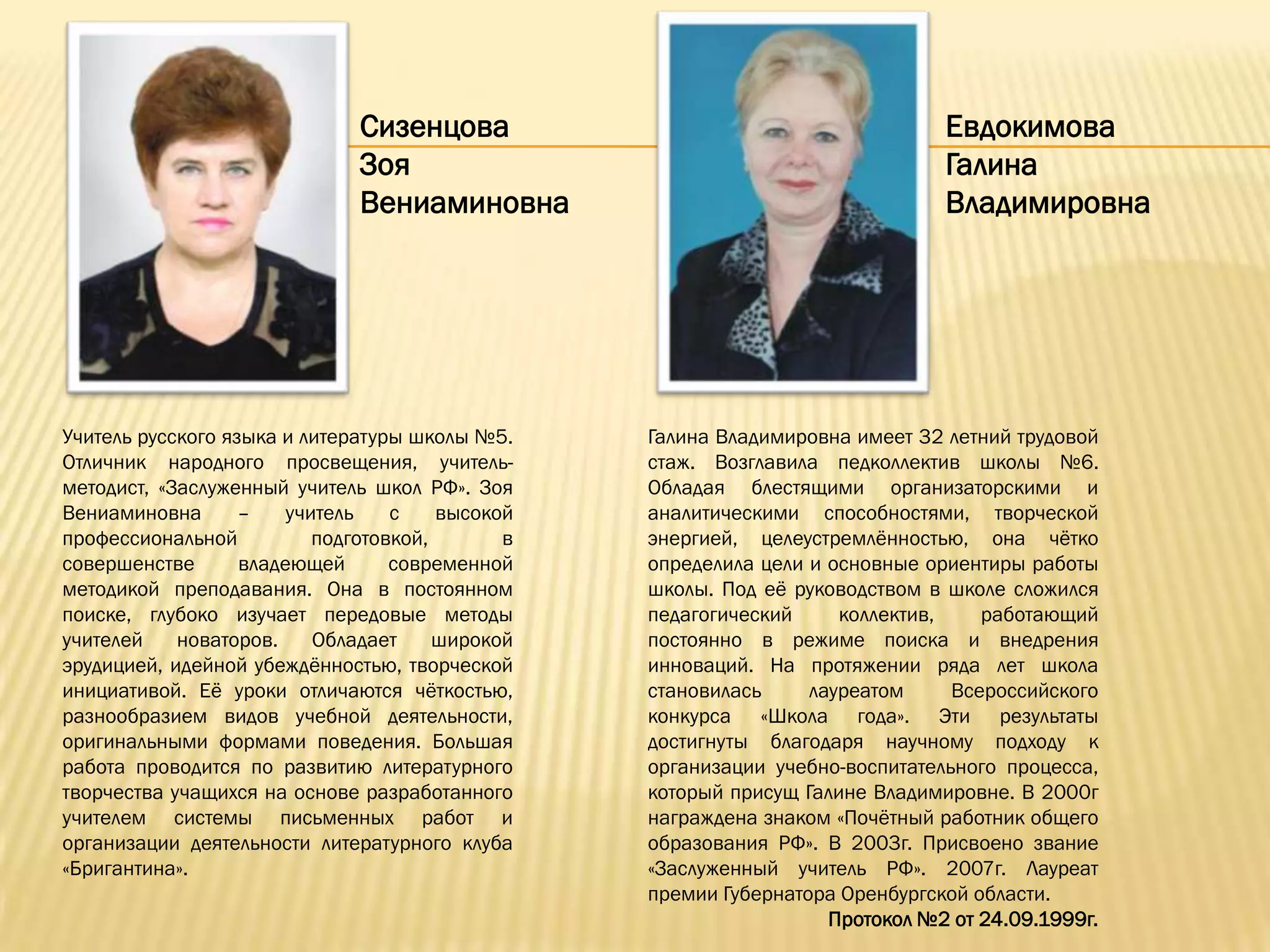 Сизенцова                                       Евдокимова
                               Зоя                                             Галина
                               Вениаминовна                                    Владимировна




Учитель русского языка и литературы школы №5.     Галина Владимировна имеет 32 летний трудовой
Отличник народного просвещения, учитель-          стаж. Возглавила педколлектив школы №6.
методист, «Заслуженный учитель школ РФ». Зоя      Обладая блестящими организаторскими и
Вениаминовна       –    учитель    с    высокой   аналитическими способностями, творческой
профессиональной           подготовкой,       в   энергией, целеустремлѐнностью, она чѐтко
совершенстве       владеющей       современной    определила цели и основные ориентиры работы
методикой преподавания. Она в постоянном          школы. Под еѐ руководством в школе сложился
поиске, глубоко изучает передовые методы          педагогический     коллектив,    работающий
учителей    новаторов.     Обладает     широкой   постоянно в режиме поиска и внедрения
эрудицией, идейной убеждѐнностью, творческой      инноваций. На протяжении ряда лет школа
инициативой. Еѐ уроки отличаются чѐткостью,       становилась     лауреатом     Всероссийского
разнообразием видов учебной деятельности,         конкурса «Школа года». Эти результаты
оригинальными формами поведения. Большая          достигнуты благодаря научному подходу к
работа проводится по развитию литературного       организации учебно-воспитательного процесса,
творчества учащихся на основе разработанного      который присущ Галине Владимировне. В 2000г
учителем системы письменных работ и               награждена знаком «Почѐтный работник общего
организации деятельности литературного клуба      образования РФ». В 2003г. Присвоено звание
«Бригантина».                                     «Заслуженный учитель РФ». 2007г. Лауреат
                                                  премии Губернатора Оренбургской области.
                                                                    Протокол №2 от 24.09.1999г.
 