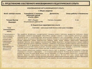 ИНФОРМАЦИОННАЯ КАРТА ИННОВАЦИОННОГО ОПЫТА

                                                   I. Общие сведения
 Ф.И.О. автора опыта         Учреждение, в котором                   Должность                Стаж работы в должности
                                работает автор
                                  опыта, адрес
     Толшев Виктор                МОУ «Лицей»                     Учитель географии                         5 лет
       Иванович              Ельниковского района РМ

                                        II. Сущностные характеристики опыта
     Тема                                 Системно – деятельностный подход в обучении географии
инновационного
    опыта
1. Актуальность и   При разработке федеральных государственных стандартов второго поколения приоритетом начального общего
перспективность     образования становится формирование общеучебных умений и навыков, а также способов деятельности, уровень
опыта (степень      освоения которых в значительной мере предопределяет успешность всего последующего обучения. В настоящее
соответствия        время все более актуальным в образовательном процессе становится использование в обучении приемов и методов,
современным         которые формируют умения самостоятельно добывать новые знания, собирать необходимую информацию,
                    выдвигать гипотезы, делать выводы и умозаключения. Общая дидактика и частные методики в рамках учебного
тенденциям          предмета призывают решать проблемы, связанные с развитием у школьников умений и навыков самостоятельности
развития            и саморазвития. А это предполагает поиск новых форм и методов обучения, обновление содержания образования.
образования, его    Системно-деятельностный подход позволяет выделить основные результаты обучения и воспитания в контексте
практическая        ключевых задач и универсальных учебных действий, которыми должны владеть учащиеся.
значимость)         Школа сегодня стремительно меняется, пытается попасть в ногу со временем. Главное же изменение в обществе,
                    влияющее и на ситуацию в образовании, — это ускорение темпов развития. Поэтому сегодня важно не столько дать
                    ребенку как можно больший багаж знаний, сколько обеспечить его общекультурное, личностное и познавательное
                    развитие, вооружить таким важным умением, как умение учиться. По сути, это и есть главная задача новых
                    образовательных стандартов, которые призваны реализовать развивающий потенциал общего среднего образования.
                    Конструктивно выполнить задачи образования 21 века помогает системно-деятельностный подход.
 