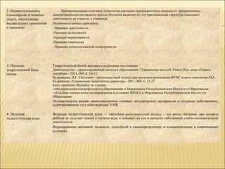 2. Концептуальность           Принципиальным отличием технологии системно-деятельностного подхода от традиционного
(своеобразие и новизна   демонстрационно-наглядного метода обучения является то, что предложенная структура описывает
опыта, обоснование       деятельность не учителя, а учащихся.
выдвигаемых принципов    Основополагающие принципы:
и приемов)               - Принцип деяетльности
                         -Принцип целостности
                         -Принцип вариативности
                         -Принцип творчества
                         - Принцип психологической комфортности




3. Наличие               Теоретической базой явились следующие источники:
теоретической базы       Деятельностно – ориентированный подход к образованию //Управление школой. Газета Изд. дома «Первое
опыта                    сентября».- 2011.-№9.-С.14-15.
                         Кудрявцева, Н.Г. Системно – деятельностный подход как механизм реализации ФГОС нового поколения /Н.Г.
                         Кудрявцева //Справочник заместителя директора.- 2011.-№4.-С.13-27.
                         Было пройдено обучение по курсам:
                         -«Модернизация географического образования» в Мордовском Республиканском Институте Образования;
                         –«Система оценки качества образования в условиях ФГОС» в Мордовском Республиканском Институте
                         Образования;
                         Осуществлялся анализ многочисленных готовых методических материалов и создание собственных,
                         адаптированных под действующие УМК.

4. Ведущая               Ведущая педагогическая идея — системно-деятельностный подход – это метод обучения, при котором
педагогическая идея      ребёнок не получает знания в готовом виде, а добывает их сам в процессе собственной учебно-познавательной
                         деятельности.
                         Формирование активной личности, способной к самоопределению и самореализации в современных
                         условиях.
 